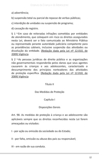 61
Estatuto da Criança e do Adolescente
a) advertência;
b) suspensão total ou parcial do repasse de verbas públicas;
c) interdição de unidades ou suspensão de programa;
d) cassação do registro.
§ 1 o
Em caso de reiteradas infrações cometidas por entidades
de atendimento, que coloquem em risco os direitos assegurados
nesta Lei, deverá ser o fato comunicado ao Ministério Público
ou representado perante autoridade judiciária competente para
as providências cabíveis, inclusive suspensão das atividades ou
dissolução da entidade. (Redação dada pela Lei nº 12.010, de
2009) Vigência
§ 2 o
As pessoas jurídicas de direito público e as organizações
não governamentais responderão pelos danos que seus agentes
causarem às crianças e aos adolescentes, caracterizado o
descumprimento dos princípios norteadores das atividades
de proteção específica. (Redação dada pela Lei nº 12.010, de
2009) Vigência
Título II
Das Medidas de Proteção
Capítulo I
Disposições Gerais
Art. 98. As medidas de proteção à criança e ao adolescente são
aplicáveis sempre que os direitos reconhecidos nesta Lei forem
ameaçados ou violados:
I - por ação ou omissão da sociedade ou do Estado;
II - por falta, omissão ou abuso dos pais ou responsável;
III - em razão de sua conduta.
 