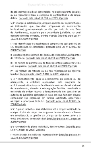 65
Estatuto da Criança e do Adolescente
de procedimento judicial contencioso, no qual se garanta aos pais
ou ao responsável legal o exercício do contraditório e da ampla
defesa. (Incluído pela Lei nº 12.010, de 2009) Vigência
§ 3 o
Crianças e adolescentes somente poderão ser encaminhados
às instituições que executam programas de acolhimento
institucional, governamentais ou não, por meio de uma Guia
de Acolhimento, expedida pela autoridade judiciária, na qual
obrigatoriamente constará, dentre outros: (Incluído pela Lei nº
12.010, de 2009) Vigência
I - sua identificação e a qualificação completa de seus pais ou de
seu responsável, se conhecidos; (Incluído pela Lei nº 12.010, de
2009) Vigência
II-oendereçoderesidênciadospaisoudoresponsável,compontos
de referência; (Incluído pela Lei nº 12.010, de 2009) Vigência
III - os nomes de parentes ou de terceiros interessados em tê-los
sob sua guarda; (Incluído pela Lei nº 12.010, de 2009) Vigência
IV - os motivos da retirada ou da não reintegração ao convívio
familiar. (Incluído pela Lei nº 12.010, de 2009) Vigência
§ 4 o
Imediatamente após o acolhimento da criança ou do
adolescente, a entidade responsável pelo programa de
acolhimentoinstitucional oufamiliarelaboraráumplano individual
de atendimento, visando à reintegração familiar, ressalvada a
existência de ordem escrita e fundamentada em contrário de
autoridade judiciária competente, caso em que também deverá
contemplar sua colocação em família substituta, observadas
as regras e princípios desta Lei. (Incluído pela Lei nº 12.010, de
2009) Vigência
§ 5 o
O plano individual será elaborado sob a responsabilidade da
equipe técnica do respectivo programa de atendimento e levará
em consideração a opinião da criança ou do adolescente e a
oitiva dos pais ou do responsável. (Incluído pela Lei nº 12.010, de
2009) Vigência
§ 6 o
Constarão do plano individual, dentre outros: (Incluído pela
Lei nº 12.010, de 2009) Vigência
I - os resultados da avaliação interdisciplinar; (Incluído pela Lei nº
12.010, de 2009) Vigência
 