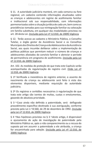 67
Estatuto da Criança e do Adolescente
§ 11. A autoridade judiciária manterá, em cada comarca ou foro
regional, um cadastro contendo informações atualizadas sobre
as crianças e adolescentes em regime de acolhimento familiar
e institucional sob sua responsabilidade, com informações
pormenorizadassobreasituaçãojurídicadecadaum,bemcomoas
providências tomadas para sua reintegração familiar ou colocação
em família substituta, em qualquer das modalidades previstas no
art. 28 desta Lei. (Incluído pela Lei nº 12.010, de 2009) Vigência
§ 12. Terão acesso ao cadastro o Ministério Público, o Conselho
Tutelar, o órgão gestor da Assistência Social e os Conselhos
MunicipaisdosDireitosdaCriançaedoAdolescenteedaAssistência
Social, aos quais incumbe deliberar sobre a implementação de
políticas públicas que permitam reduzir o número de crianças e
adolescentes afastados do convívio familiar e abreviar o período
de permanência em programa de acolhimento. (Incluído pela Lei
nº 12.010, de 2009) Vigência
Art. 102. As medidas de proteção de que trata este Capítulo serão
acompanhadas da regularização do registro civil. (Vide Lei nº
12.010, de 2009) Vigência
§ 1º Verificada a inexistência de registro anterior, o assento de
nascimento da criança ou adolescente será feito à vista dos
elementos disponíveis, mediante requisição da autoridade
judiciária.
§ 2º Os registros e certidões necessários à regularização de que
trata este artigo são isentos de multas, custas e emolumentos,
gozando de absoluta prioridade.
§ 3 o
Caso ainda não definida a paternidade, será deflagrado
procedimento específico destinado à sua averiguação, conforme
previsto pela Lei n o
8.560, de 29 de dezembro de 1992. (Incluído
pela Lei nº 12.010, de 2009) Vigência
§ 4 o
Nas hipóteses previstas no § 3 o
deste artigo, é dispensável
o ajuizamento de ação de investigação de paternidade pelo
Ministério Público se, após o não comparecimento ou a recusa do
suposto pai em assumir a paternidade a ele atribuída, a criança
for encaminhada para adoção. (Incluído pela Lei nº 12.010, de
2009) Vigência
 