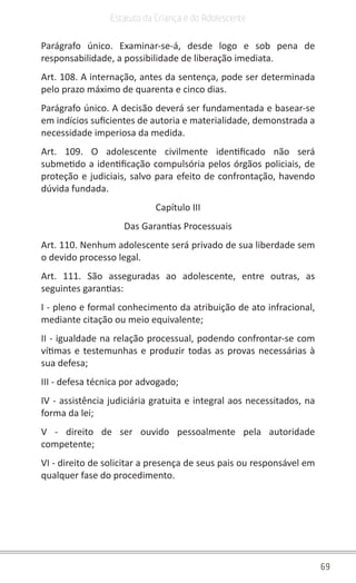 69
Estatuto da Criança e do Adolescente
Parágrafo único. Examinar-se-á, desde logo e sob pena de
responsabilidade, a possibilidade de liberação imediata.
Art. 108. A internação, antes da sentença, pode ser determinada
pelo prazo máximo de quarenta e cinco dias.
Parágrafo único. A decisão deverá ser fundamentada e basear-se
em indícios suficientes de autoria e materialidade, demonstrada a
necessidade imperiosa da medida.
Art. 109. O adolescente civilmente identificado não será
submetido a identificação compulsória pelos órgãos policiais, de
proteção e judiciais, salvo para efeito de confrontação, havendo
dúvida fundada.
Capítulo III
Das Garantias Processuais
Art. 110. Nenhum adolescente será privado de sua liberdade sem
o devido processo legal.
Art. 111. São asseguradas ao adolescente, entre outras, as
seguintes garantias:
I - pleno e formal conhecimento da atribuição de ato infracional,
mediante citação ou meio equivalente;
II - igualdade na relação processual, podendo confrontar-se com
vítimas e testemunhas e produzir todas as provas necessárias à
sua defesa;
III - defesa técnica por advogado;
IV - assistência judiciária gratuita e integral aos necessitados, na
forma da lei;
V - direito de ser ouvido pessoalmente pela autoridade
competente;
VI - direito de solicitar a presença de seus pais ou responsável em
qualquer fase do procedimento.
 