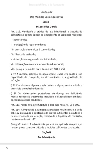 70
Estatuto da Criança e do Adolescente
Capítulo IV
Das Medidas Sócio-Educativas
Seção I
Disposições Gerais
Art. 112. Verificada a prática de ato infracional, a autoridade
competente poderá aplicar ao adolescente as seguintes medidas:
I - advertência;
II - obrigação de reparar o dano;
III - prestação de serviços à comunidade;
IV - liberdade assistida;
V - inserção em regime de semi-liberdade;
VI - internação em estabelecimento educacional;
VII - qualquer uma das previstas no art. 101, I a VI.
§ 1º A medida aplicada ao adolescente levará em conta a sua
capacidade de cumpri-la, as circunstâncias e a gravidade da
infração.
§ 2º Em hipótese alguma e sob pretexto algum, será admitida a
prestação de trabalho forçado.
§ 3º Os adolescentes portadores de doença ou deficiência
mental receberão tratamento individual e especializado, em local
adequado às suas condições.
Art. 113. Aplica-se a este Capítulo o disposto nos arts. 99 e 100.
Art. 114. A imposição das medidas previstas nos incisos II a VI do
art. 112 pressupõe a existência de provas suficientes da autoria e
da materialidade da infração, ressalvada a hipótese de remissão,
nos termos do art. 127.
Parágrafo único. A advertência poderá ser aplicada sempre que
houver prova da materialidade e indícios suficientes da autoria.
Seção II
Da Advertência
 