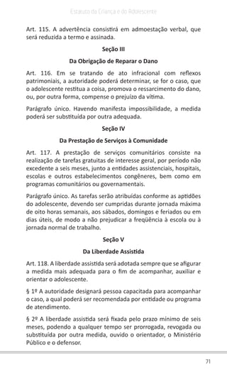 71
Estatuto da Criança e do Adolescente
Art. 115. A advertência consistirá em admoestação verbal, que
será reduzida a termo e assinada.
Seção III
Da Obrigação de Reparar o Dano
Art. 116. Em se tratando de ato infracional com reflexos
patrimoniais, a autoridade poderá determinar, se for o caso, que
o adolescente restitua a coisa, promova o ressarcimento do dano,
ou, por outra forma, compense o prejuízo da vítima.
Parágrafo único. Havendo manifesta impossibilidade, a medida
poderá ser substituída por outra adequada.
Seção IV
Da Prestação de Serviços à Comunidade
Art. 117. A prestação de serviços comunitários consiste na
realização de tarefas gratuitas de interesse geral, por período não
excedente a seis meses, junto a entidades assistenciais, hospitais,
escolas e outros estabelecimentos congêneres, bem como em
programas comunitários ou governamentais.
Parágrafo único. As tarefas serão atribuídas conforme as aptidões
do adolescente, devendo ser cumpridas durante jornada máxima
de oito horas semanais, aos sábados, domingos e feriados ou em
dias úteis, de modo a não prejudicar a freqüência à escola ou à
jornada normal de trabalho.
Seção V
Da Liberdade Assistida
Art. 118. A liberdade assistida será adotada sempre que se afigurar
a medida mais adequada para o fim de acompanhar, auxiliar e
orientar o adolescente.
§ 1º A autoridade designará pessoa capacitada para acompanhar
o caso, a qual poderá ser recomendada por entidade ou programa
de atendimento.
§ 2º A liberdade assistida será fixada pelo prazo mínimo de seis
meses, podendo a qualquer tempo ser prorrogada, revogada ou
substituída por outra medida, ouvido o orientador, o Ministério
Público e o defensor.
 