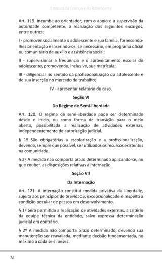 72
Estatuto da Criança e do Adolescente
Art. 119. Incumbe ao orientador, com o apoio e a supervisão da
autoridade competente, a realização dos seguintes encargos,
entre outros:
I - promover socialmente o adolescente e sua família, fornecendo-
lhes orientação e inserindo-os, se necessário, em programa oficial
ou comunitário de auxílio e assistência social;
II - supervisionar a freqüência e o aproveitamento escolar do
adolescente, promovendo, inclusive, sua matrícula;
III - diligenciar no sentido da profissionalização do adolescente e
de sua inserção no mercado de trabalho;
IV - apresentar relatório do caso.
Seção VI
Do Regime de Semi-liberdade
Art. 120. O regime de semi-liberdade pode ser determinado
desde o início, ou como forma de transição para o meio
aberto, possibilitada a realização de atividades externas,
independentemente de autorização judicial.
§ 1º São obrigatórias a escolarização e a profissionalização,
devendo, sempre que possível, ser utilizados os recursos existentes
na comunidade.
§ 2º A medida não comporta prazo determinado aplicando-se, no
que couber, as disposições relativas à internação.
Seção VII
Da Internação
Art. 121. A internação constitui medida privativa da liberdade,
sujeita aos princípios de brevidade, excepcionalidade e respeito à
condição peculiar de pessoa em desenvolvimento.
§ 1º Será permitida a realização de atividades externas, a critério
da equipe técnica da entidade, salvo expressa determinação
judicial em contrário.
§ 2º A medida não comporta prazo determinado, devendo sua
manutenção ser reavaliada, mediante decisão fundamentada, no
máximo a cada seis meses.
 