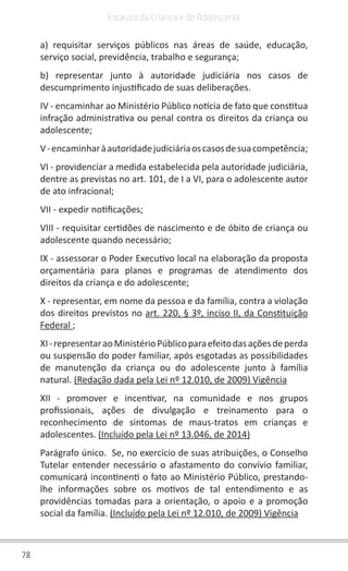 78
Estatuto da Criança e do Adolescente
a) requisitar serviços públicos nas áreas de saúde, educação,
serviço social, previdência, trabalho e segurança;
b) representar junto à autoridade judiciária nos casos de
descumprimento injustificado de suas deliberações.
IV - encaminhar ao Ministério Público notícia de fato que constitua
infração administrativa ou penal contra os direitos da criança ou
adolescente;
V-encaminharàautoridadejudiciáriaoscasosdesuacompetência;
VI - providenciar a medida estabelecida pela autoridade judiciária,
dentre as previstas no art. 101, de I a VI, para o adolescente autor
de ato infracional;
VII - expedir notificações;
VIII - requisitar certidões de nascimento e de óbito de criança ou
adolescente quando necessário;
IX - assessorar o Poder Executivo local na elaboração da proposta
orçamentária para planos e programas de atendimento dos
direitos da criança e do adolescente;
X - representar, em nome da pessoa e da família, contra a violação
dos direitos previstos no art. 220, § 3º, inciso II, da Constituição
Federal ;
XI-representaraoMinistérioPúblicoparaefeitodasaçõesdeperda
ou suspensão do poder familiar, após esgotadas as possibilidades
de manutenção da criança ou do adolescente junto à família
natural. (Redação dada pela Lei nº 12.010, de 2009) Vigência
XII - promover e incentivar, na comunidade e nos grupos
profissionais, ações de divulgação e treinamento para o
reconhecimento de sintomas de maus-tratos em crianças e
adolescentes. (Incluído pela Lei nº 13.046, de 2014)
Parágrafo único. Se, no exercício de suas atribuições, o Conselho
Tutelar entender necessário o afastamento do convívio familiar,
comunicará incontinenti o fato ao Ministério Público, prestando-
lhe informações sobre os motivos de tal entendimento e as
providências tomadas para a orientação, o apoio e a promoção
social da família. (Incluído pela Lei nº 12.010, de 2009) Vigência
 