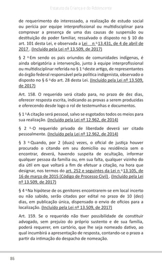 86
Estatuto da Criança e do Adolescente
de requerimento do interessado, a realização de estudo social
ou perícia por equipe interprofissional ou multidisciplinar para
comprovar a presença de uma das causas de suspensão ou
destituição do poder familiar, ressalvado o disposto no § 10 do
art. 101 desta Lei, e observada a Lei    n o
13.431, de 4 de abril de
2017 . (Incluído pela Lei nº 13.509, de 2017)
§ 2 o
Em sendo os pais oriundos de comunidades indígenas, é
ainda obrigatória a intervenção, junto à equipe interprofissional
ou multidisciplinar referida no § 1 o
deste artigo, de representantes
do órgão federal responsável pela política indigenista, observado o
disposto no § 6 o
do art. 28 desta Lei. (Incluído pela Lei nº 13.509,
de 2017)
Art. 158. O requerido será citado para, no prazo de dez dias,
oferecer resposta escrita, indicando as provas a serem produzidas
e oferecendo desde logo o rol de testemunhas e documentos.
§ 1 o
A citação será pessoal, salvo se esgotados todos os meios para
sua realização. (Incluído pela Lei nº 12.962, de 2014)
§ 2 o
O requerido privado de liberdade deverá ser citado
pessoalmente. (Incluído pela Lei nº 12.962, de 2014)
§ 3 o
Quando, por 2 (duas) vezes, o oficial de justiça houver
procurado o citando em seu domicílio ou residência sem o
encontrar, deverá, havendo suspeita de ocultação, informar
qualquer pessoa da família ou, em sua falta, qualquer vizinho do
dia útil em que voltará a fim de efetuar a citação, na hora que
designar, nos termos do art. 252 e seguintes da Lei n o
13.105, de
16 de março de 2015 (Código de Processo Civil) . (Incluído pela Lei
nº 13.509, de 2017)
§ 4 o
Na hipótese de os genitores encontrarem-se em local incerto
ou não sabido, serão citados por edital no prazo de 10 (dez)
dias, em publicação única, dispensado o envio de ofícios para a
localização. (Incluído pela Lei nº 13.509, de 2017)
Art. 159. Se o requerido não tiver possibilidade de constituir
advogado, sem prejuízo do próprio sustento e de sua família,
poderá requerer, em cartório, que lhe seja nomeado dativo, ao
qual incumbirá a apresentação de resposta, contando-se o prazo a
partir da intimação do despacho de nomeação.
 