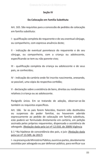 89
Estatuto da Criança e do Adolescente
Seção IV
Da Colocação em Família Substituta
Art. 165. São requisitos para a concessão de pedidos de colocação
em família substituta:
I - qualificação completa do requerente e de seu eventual cônjuge,
ou companheiro, com expressa anuência deste;
II - indicação de eventual parentesco do requerente e de seu
cônjuge, ou companheiro, com a criança ou adolescente,
especificando se tem ou não parente vivo;
III - qualificação completa da criança ou adolescente e de seus
pais, se conhecidos;
IV - indicação do cartório onde foi inscrito nascimento, anexando,
se possível, uma cópia da respectiva certidão;
V - declaração sobre a existência de bens, direitos ou rendimentos
relativos à criança ou ao adolescente.
Parágrafo único. Em se tratando de adoção, observar-se-ão
também os requisitos específicos.
Art. 166. Se os pais forem falecidos, tiverem sido destituídos
ou suspensos do poder familiar, ou houverem aderido
expressamente ao pedido de colocação em família substituta,
este poderá ser formulado diretamente em cartório, em petição
assinada pelos próprios requerentes, dispensada a assistência de
advogado. (Redação dada pela Lei nº 12.010, de 2009) Vigência
§ 1 o
Na hipótese de concordância dos pais, o juiz: (Redação dada
pela Lei nº 13.509, de 2017)
I-napresençadoMinistérioPúblico,ouviráaspartes,devidamente
assistidas por advogado ou por defensor público, para verificar sua
 