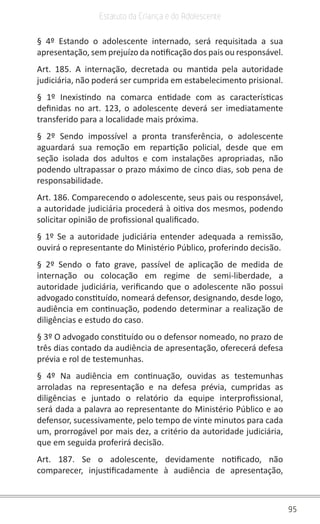 95
Estatuto da Criança e do Adolescente
§ 4º Estando o adolescente internado, será requisitada a sua
apresentação, sem prejuízo da notificação dos pais ou responsável.
Art. 185. A internação, decretada ou mantida pela autoridade
judiciária, não poderá ser cumprida em estabelecimento prisional.
§ 1º Inexistindo na comarca entidade com as características
definidas no art. 123, o adolescente deverá ser imediatamente
transferido para a localidade mais próxima.
§ 2º Sendo impossível a pronta transferência, o adolescente
aguardará sua remoção em repartição policial, desde que em
seção isolada dos adultos e com instalações apropriadas, não
podendo ultrapassar o prazo máximo de cinco dias, sob pena de
responsabilidade.
Art. 186. Comparecendo o adolescente, seus pais ou responsável,
a autoridade judiciária procederá à oitiva dos mesmos, podendo
solicitar opinião de profissional qualificado.
§ 1º Se a autoridade judiciária entender adequada a remissão,
ouvirá o representante do Ministério Público, proferindo decisão.
§ 2º Sendo o fato grave, passível de aplicação de medida de
internação ou colocação em regime de semi-liberdade, a
autoridade judiciária, verificando que o adolescente não possui
advogado constituído, nomeará defensor, designando, desde logo,
audiência em continuação, podendo determinar a realização de
diligências e estudo do caso.
§ 3º O advogado constituído ou o defensor nomeado, no prazo de
três dias contado da audiência de apresentação, oferecerá defesa
prévia e rol de testemunhas.
§ 4º Na audiência em continuação, ouvidas as testemunhas
arroladas na representação e na defesa prévia, cumpridas as
diligências e juntado o relatório da equipe interprofissional,
será dada a palavra ao representante do Ministério Público e ao
defensor, sucessivamente, pelo tempo de vinte minutos para cada
um, prorrogável por mais dez, a critério da autoridade judiciária,
que em seguida proferirá decisão.
Art. 187. Se o adolescente, devidamente notificado, não
comparecer, injustificadamente à audiência de apresentação,
 
