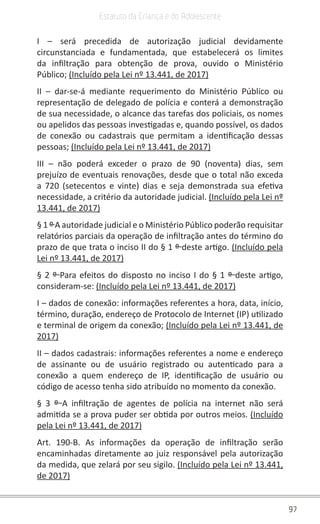 97
Estatuto da Criança e do Adolescente
I – será precedida de autorização judicial devidamente
circunstanciada e fundamentada, que estabelecerá os limites
da infiltração para obtenção de prova, ouvido o Ministério
Público; (Incluído pela Lei nº 13.441, de 2017)
II – dar-se-á mediante requerimento do Ministério Público ou
representação de delegado de polícia e conterá a demonstração
de sua necessidade, o alcance das tarefas dos policiais, os nomes
ou apelidos das pessoas investigadas e, quando possível, os dados
de conexão ou cadastrais que permitam a identificação dessas
pessoas; (Incluído pela Lei nº 13.441, de 2017)
III – não poderá exceder o prazo de 90 (noventa) dias, sem
prejuízo de eventuais renovações, desde que o total não exceda
a 720 (setecentos e vinte) dias e seja demonstrada sua efetiva
necessidade, a critério da autoridade judicial. (Incluído pela Lei nº
13.441, de 2017)
§ 1 º A autoridade judicial e o Ministério Público poderão requisitar
relatórios parciais da operação de infiltração antes do término do
prazo de que trata o inciso II do § 1 º deste artigo. (Incluído pela
Lei nº 13.441, de 2017)
§ 2 º Para efeitos do disposto no inciso I do § 1 º deste artigo,
consideram-se: (Incluído pela Lei nº 13.441, de 2017)
I – dados de conexão: informações referentes a hora, data, início,
término, duração, endereço de Protocolo de Internet (IP) utilizado
e terminal de origem da conexão; (Incluído pela Lei nº 13.441, de
2017)
II – dados cadastrais: informações referentes a nome e endereço
de assinante ou de usuário registrado ou autenticado para a
conexão a quem endereço de IP, identificação de usuário ou
código de acesso tenha sido atribuído no momento da conexão.
§ 3 º A infiltração de agentes de polícia na internet não será
admitida se a prova puder ser obtida por outros meios. (Incluído
pela Lei nº 13.441, de 2017)
Art. 190-B. As informações da operação de infiltração serão
encaminhadas diretamente ao juiz responsável pela autorização
da medida, que zelará por seu sigilo. (Incluído pela Lei nº 13.441,
de 2017)
 