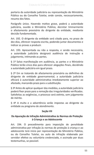99
Estatuto da Criança e do Adolescente
portaria da autoridade judiciária ou representação do Ministério
Público ou do Conselho Tutelar, onde conste, necessariamente,
resumo dos fatos.
Parágrafo único. Havendo motivo grave, poderá a autoridade
judiciária, ouvido o Ministério Público, decretar liminarmente
o afastamento provisório do dirigente da entidade, mediante
decisão fundamentada.
Art. 192. O dirigente da entidade será citado para, no prazo de
dez dias, oferecer resposta escrita, podendo juntar documentos e
indicar as provas a produzir.
Art. 193. Apresentada ou não a resposta, e sendo necessário,
a autoridade judiciária designará audiência de instrução e
julgamento, intimando as partes.
§ 1º Salvo manifestação em audiência, as partes e o Ministério
Público terão cinco dias para oferecer alegações finais, decidindo
a autoridade judiciária em igual prazo.
§ 2º Em se tratando de afastamento provisório ou definitivo de
dirigente de entidade governamental, a autoridade judiciária
oficiará à autoridade administrativa imediatamente superior ao
afastado, marcando prazo para a substituição.
§ 3º Antes de aplicar qualquer das medidas, a autoridade judiciária
poderá fixar prazo para a remoção das irregularidades verificadas.
Satisfeitas as exigências, o processo será extinto, sem julgamento
de mérito.
§ 4º A multa e a advertência serão impostas ao dirigente da
entidade ou programa de atendimento.
Seção VII
Da Apuração de Infração Administrativa às Normas de Proteção
à Criança e ao Adolescente
Art. 194. O procedimento para imposição de penalidade
administrativa por infração às normas de proteção à criança e ao
adolescente terá início por representação do Ministério Público,
ou do Conselho Tutelar, ou auto de infração elaborado por
servidor efetivo ou voluntário credenciado, e assinado por duas
testemunhas, se possível.
 