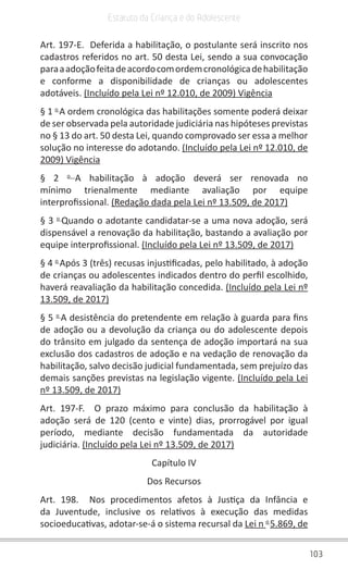 103
Estatuto da Criança e do Adolescente
Art. 197-E. Deferida a habilitação, o postulante será inscrito nos
cadastros referidos no art. 50 desta Lei, sendo a sua convocação
paraaadoçãofeitadeacordocomordemcronológicadehabilitação
e conforme a disponibilidade de crianças ou adolescentes
adotáveis. (Incluído pela Lei nº 12.010, de 2009) Vigência
§ 1 o
A ordem cronológica das habilitações somente poderá deixar
de ser observada pela autoridade judiciária nas hipóteses previstas
no § 13 do art. 50 desta Lei, quando comprovado ser essa a melhor
solução no interesse do adotando. (Incluído pela Lei nº 12.010, de
2009) Vigência
§ 2 o
A habilitação à adoção deverá ser renovada no
mínimo trienalmente mediante avaliação por equipe
interprofissional. (Redação dada pela Lei nº 13.509, de 2017)
§ 3 o
Quando o adotante candidatar-se a uma nova adoção, será
dispensável a renovação da habilitação, bastando a avaliação por
equipe interprofissional. (Incluído pela Lei nº 13.509, de 2017)
§ 4 o
Após 3 (três) recusas injustificadas, pelo habilitado, à adoção
de crianças ou adolescentes indicados dentro do perfil escolhido,
haverá reavaliação da habilitação concedida. (Incluído pela Lei nº
13.509, de 2017)
§ 5 o
A desistência do pretendente em relação à guarda para fins
de adoção ou a devolução da criança ou do adolescente depois
do trânsito em julgado da sentença de adoção importará na sua
exclusão dos cadastros de adoção e na vedação de renovação da
habilitação, salvo decisão judicial fundamentada, sem prejuízo das
demais sanções previstas na legislação vigente. (Incluído pela Lei
nº 13.509, de 2017)
Art. 197-F. O prazo máximo para conclusão da habilitação à
adoção será de 120 (cento e vinte) dias, prorrogável por igual
período, mediante decisão fundamentada da autoridade
judiciária. (Incluído pela Lei nº 13.509, de 2017)
Capítulo IV
Dos Recursos
Art. 198. Nos procedimentos afetos à Justiça da Infância e
da Juventude, inclusive os relativos à execução das medidas
socioeducativas, adotar-se-á o sistema recursal da Lei n o
5.869, de
 