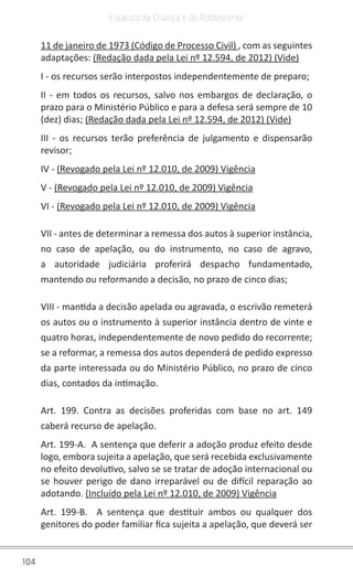 104
Estatuto da Criança e do Adolescente
11 de janeiro de 1973 (Código de Processo Civil) , com as seguintes
adaptações: (Redação dada pela Lei nº 12.594, de 2012) (Vide)
I - os recursos serão interpostos independentemente de preparo;
II - em todos os recursos, salvo nos embargos de declaração, o
prazo para o Ministério Público e para a defesa será sempre de 10
(dez) dias; (Redação dada pela Lei nº 12.594, de 2012) (Vide)
III - os recursos terão preferência de julgamento e dispensarão
revisor;
IV - (Revogado pela Lei nº 12.010, de 2009) Vigência
V - (Revogado pela Lei nº 12.010, de 2009) Vigência
VI - (Revogado pela Lei nº 12.010, de 2009) Vigência
VII - antes de determinar a remessa dos autos à superior instância,
no caso de apelação, ou do instrumento, no caso de agravo,
a autoridade judiciária proferirá despacho fundamentado,
mantendo ou reformando a decisão, no prazo de cinco dias;
VIII - mantida a decisão apelada ou agravada, o escrivão remeterá
os autos ou o instrumento à superior instância dentro de vinte e
quatro horas, independentemente de novo pedido do recorrente;
se a reformar, a remessa dos autos dependerá de pedido expresso
da parte interessada ou do Ministério Público, no prazo de cinco
dias, contados da intimação.
Art. 199. Contra as decisões proferidas com base no art. 149
caberá recurso de apelação.
Art. 199-A. A sentença que deferir a adoção produz efeito desde
logo, embora sujeita a apelação, que será recebida exclusivamente
no efeito devolutivo, salvo se se tratar de adoção internacional ou
se houver perigo de dano irreparável ou de difícil reparação ao
adotando. (Incluído pela Lei nº 12.010, de 2009) Vigência
Art. 199-B. A sentença que destituir ambos ou qualquer dos
genitores do poder familiar fica sujeita a apelação, que deverá ser
 