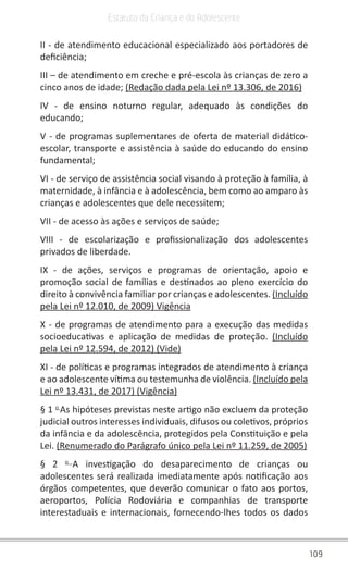 109
Estatuto da Criança e do Adolescente
II - de atendimento educacional especializado aos portadores de
deficiência;
III – de atendimento em creche e pré-escola às crianças de zero a
cinco anos de idade; (Redação dada pela Lei nº 13.306, de 2016)
IV - de ensino noturno regular, adequado às condições do
educando;
V - de programas suplementares de oferta de material didático-
escolar, transporte e assistência à saúde do educando do ensino
fundamental;
VI - de serviço de assistência social visando à proteção à família, à
maternidade, à infância e à adolescência, bem como ao amparo às
crianças e adolescentes que dele necessitem;
VII - de acesso às ações e serviços de saúde;
VIII - de escolarização e profissionalização dos adolescentes
privados de liberdade.
IX - de ações, serviços e programas de orientação, apoio e
promoção social de famílias e destinados ao pleno exercício do
direito à convivência familiar por crianças e adolescentes. (Incluído
pela Lei nº 12.010, de 2009) Vigência
X - de programas de atendimento para a execução das medidas
socioeducativas e aplicação de medidas de proteção. (Incluído
pela Lei nº 12.594, de 2012) (Vide)
XI - de políticas e programas integrados de atendimento à criança
e ao adolescente vítima ou testemunha de violência. (Incluído pela
Lei nº 13.431, de 2017) (Vigência)
§ 1 o
As hipóteses previstas neste artigo não excluem da proteção
judicial outros interesses individuais, difusos ou coletivos, próprios
da infância e da adolescência, protegidos pela Constituição e pela
Lei. (Renumerado do Parágrafo único pela Lei nº 11.259, de 2005)
§ 2 o
A investigação do desaparecimento de crianças ou
adolescentes será realizada imediatamente após notificação aos
órgãos competentes, que deverão comunicar o fato aos portos,
aeroportos, Polícia Rodoviária e companhias de transporte
interestaduais e internacionais, fornecendo-lhes todos os dados
 