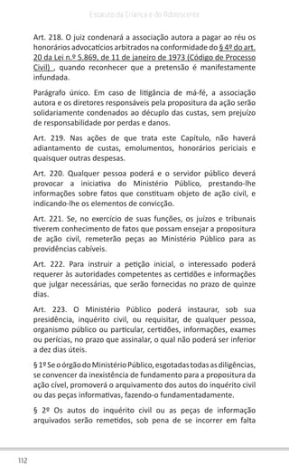 112
Estatuto da Criança e do Adolescente
Art. 218. O juiz condenará a associação autora a pagar ao réu os
honorários advocatícios arbitrados na conformidade do § 4º do art.
20 da Lei n.º 5.869, de 11 de janeiro de 1973 (Código de Processo
Civil) , quando reconhecer que a pretensão é manifestamente
infundada.
Parágrafo único. Em caso de litigância de má-fé, a associação
autora e os diretores responsáveis pela propositura da ação serão
solidariamente condenados ao décuplo das custas, sem prejuízo
de responsabilidade por perdas e danos.
Art. 219. Nas ações de que trata este Capítulo, não haverá
adiantamento de custas, emolumentos, honorários periciais e
quaisquer outras despesas.
Art. 220. Qualquer pessoa poderá e o servidor público deverá
provocar a iniciativa do Ministério Público, prestando-lhe
informações sobre fatos que constituam objeto de ação civil, e
indicando-lhe os elementos de convicção.
Art. 221. Se, no exercício de suas funções, os juízos e tribunais
tiverem conhecimento de fatos que possam ensejar a propositura
de ação civil, remeterão peças ao Ministério Público para as
providências cabíveis.
Art. 222. Para instruir a petição inicial, o interessado poderá
requerer às autoridades competentes as certidões e informações
que julgar necessárias, que serão fornecidas no prazo de quinze
dias.
Art. 223. O Ministério Público poderá instaurar, sob sua
presidência, inquérito civil, ou requisitar, de qualquer pessoa,
organismo público ou particular, certidões, informações, exames
ou perícias, no prazo que assinalar, o qual não poderá ser inferior
a dez dias úteis.
§1ºSeoórgãodoMinistérioPúblico,esgotadastodasasdiligências,
se convencer da inexistência de fundamento para a propositura da
ação cível, promoverá o arquivamento dos autos do inquérito civil
ou das peças informativas, fazendo-o fundamentadamente.
§ 2º Os autos do inquérito civil ou as peças de informação
arquivados serão remetidos, sob pena de se incorrer em falta
 