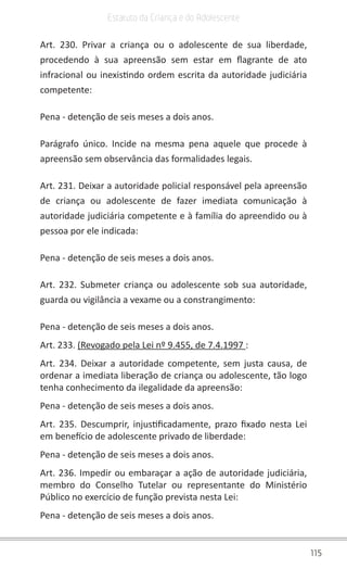 115
Estatuto da Criança e do Adolescente
Art. 230. Privar a criança ou o adolescente de sua liberdade,
procedendo à sua apreensão sem estar em flagrante de ato
infracional ou inexistindo ordem escrita da autoridade judiciária
competente:
Pena - detenção de seis meses a dois anos.
Parágrafo único. Incide na mesma pena aquele que procede à
apreensão sem observância das formalidades legais.
Art. 231. Deixar a autoridade policial responsável pela apreensão
de criança ou adolescente de fazer imediata comunicação à
autoridade judiciária competente e à família do apreendido ou à
pessoa por ele indicada:
Pena - detenção de seis meses a dois anos.
Art. 232. Submeter criança ou adolescente sob sua autoridade,
guarda ou vigilância a vexame ou a constrangimento:
Pena - detenção de seis meses a dois anos.
Art. 233. (Revogado pela Lei nº 9.455, de 7.4.1997 :
Art. 234. Deixar a autoridade competente, sem justa causa, de
ordenar a imediata liberação de criança ou adolescente, tão logo
tenha conhecimento da ilegalidade da apreensão:
Pena - detenção de seis meses a dois anos.
Art. 235. Descumprir, injustificadamente, prazo fixado nesta Lei
em benefício de adolescente privado de liberdade:
Pena - detenção de seis meses a dois anos.
Art. 236. Impedir ou embaraçar a ação de autoridade judiciária,
membro do Conselho Tutelar ou representante do Ministério
Público no exercício de função prevista nesta Lei:
Pena - detenção de seis meses a dois anos.
 