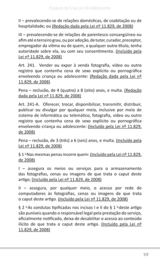117
Estatuto da Criança e do Adolescente
II – prevalecendo-se de relações domésticas, de coabitação ou de
hospitalidade; ou (Redação dada pela Lei nº 11.829, de 2008)
III – prevalecendo-se de relações de parentesco consangüíneo ou
afimatéoterceirograu,ouporadoção,detutor,curador,preceptor,
empregador da vítima ou de quem, a qualquer outro título, tenha
autoridade sobre ela, ou com seu consentimento. (Incluído pela
Lei nº 11.829, de 2008)
Art. 241. Vender ou expor à venda fotografia, vídeo ou outro
registro que contenha cena de sexo explícito ou pornográfica
envolvendo criança ou adolescente: (Redação dada pela Lei nº
11.829, de 2008)
Pena – reclusão, de 4 (quatro) a 8 (oito) anos, e multa. (Redação
dada pela Lei nº 11.829, de 2008)
Art. 241-A. Oferecer, trocar, disponibilizar, transmitir, distribuir,
publicar ou divulgar por qualquer meio, inclusive por meio de
sistema de informática ou telemático, fotografia, vídeo ou outro
registro que contenha cena de sexo explícito ou pornográfica
envolvendo criança ou adolescente: (Incluído pela Lei nº 11.829,
de 2008)
Pena – reclusão, de 3 (três) a 6 (seis) anos, e multa. (Incluído pela
Lei nº 11.829, de 2008)
§ 1 o
Nas mesmas penas incorre quem: (Incluído pela Lei nº 11.829,
de 2008)
I – assegura os meios ou serviços para o armazenamento
das fotografias, cenas ou imagens de que trata o caput deste
artigo; (Incluído pela Lei nº 11.829, de 2008)
II – assegura, por qualquer meio, o acesso por rede de
computadores às fotografias, cenas ou imagens de que trata
o caput deste artigo. (Incluído pela Lei nº 11.829, de 2008)
§ 2 o
As condutas tipificadas nos incisos I e II do § 1 o
deste artigo
são puníveis quando o responsável legal pela prestação do serviço,
oficialmente notificado, deixa de desabilitar o acesso ao conteúdo
ilícito de que trata o caput deste artigo. (Incluído pela Lei nº
11.829, de 2008)
 