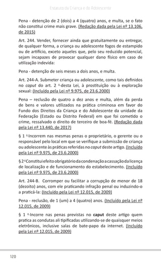 120
Estatuto da Criança e do Adolescente
Pena - detenção de 2 (dois) a 4 (quatro) anos, e multa, se o fato
não constitui crime mais grave. (Redação dada pela Lei nº 13.106,
de 2015)
Art. 244. Vender, fornecer ainda que gratuitamente ou entregar,
de qualquer forma, a criança ou adolescente fogos de estampido
ou de artifício, exceto aqueles que, pelo seu reduzido potencial,
sejam incapazes de provocar qualquer dano físico em caso de
utilização indevida:
Pena - detenção de seis meses a dois anos, e multa.
Art. 244-A. Submeter criança ou adolescente, como tais definidos
no caput do art. 2 o
desta Lei, à prostituição ou à exploração
sexual: (Incluído pela Lei nº 9.975, de 23.6.2000)
Pena – reclusão de quatro a dez anos e multa, além da perda
de bens e valores utilizados na prática criminosa em favor do
Fundo dos Direitos da Criança e do Adolescente da unidade da
Federação (Estado ou Distrito Federal) em que foi cometido o
crime, ressalvado o direito de terceiro de boa-fé. (Redação dada
pela Lei nº 13.440, de 2017)
§ 1 o
Incorrem nas mesmas penas o proprietário, o gerente ou o
responsável pelo local em que se verifique a submissão de criança
ouadolescenteàspráticasreferidasno caputdesteartigo.(Incluído
pela Lei nº 9.975, de 23.6.2000)
§2o
Constituiefeitoobrigatóriodacondenaçãoacassaçãodalicença
de localização e de funcionamento do estabelecimento. (Incluído
pela Lei nº 9.975, de 23.6.2000)
Art. 244-B. Corromper ou facilitar a corrupção de menor de 18
(dezoito) anos, com ele praticando infração penal ou induzindo-o
a praticá-la: (Incluído pela Lei nº 12.015, de 2009)
Pena - reclusão, de 1 (um) a 4 (quatro) anos. (Incluído pela Lei nº
12.015, de 2009)
§ 1 o
Incorre nas penas previstas no caput deste artigo quem
pratica as condutas ali tipificadas utilizando-se de quaisquer meios
eletrônicos, inclusive salas de bate-papo da internet. (Incluído
pela Lei nº 12.015, de 2009)
 