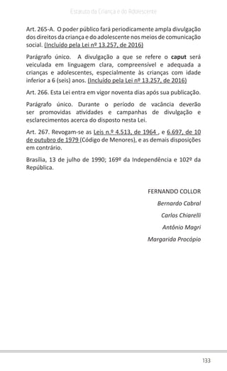 133
Estatuto da Criança e do Adolescente
Art. 265-A. O poder público fará periodicamente ampla divulgação
dos direitos da criança e do adolescente nos meios de comunicação
social. (Incluído pela Lei nº 13.257, de 2016)
Parágrafo único. A divulgação a que se refere o caput será
veiculada em linguagem clara, compreensível e adequada a
crianças e adolescentes, especialmente às crianças com idade
inferior a 6 (seis) anos. (Incluído pela Lei nº 13.257, de 2016)
Art. 266. Esta Lei entra em vigor noventa dias após sua publicação.
Parágrafo único. Durante o período de vacância deverão
ser promovidas atividades e campanhas de divulgação e
esclarecimentos acerca do disposto nesta Lei.
Art. 267. Revogam-se as Leis n.º 4.513, de 1964 , e 6.697, de 10
de outubro de 1979 (Código de Menores), e as demais disposições
em contrário.
Brasília, 13 de julho de 1990; 169º da Independência e 102º da
República.
FERNANDO COLLOR
Bernardo Cabral
Carlos Chiarelli
Antônio Magri
Margarida Procópio
 