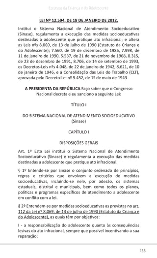 135
Estatuto da Criança e do Adolescente
LEI Nº 12.594, DE 18 DE JANEIRO DE 2012.
Institui o Sistema Nacional de Atendimento Socioeducativo
(Sinase), regulamenta a execução das medidas socioeducativas
destinadas a adolescente que pratique ato infracional; e altera
as Leis nºs 8.069, de 13 de julho de 1990 (Estatuto da Criança e
do Adolescente); 7.560, de 19 de dezembro de 1986, 7.998, de
11 de janeiro de 1990, 5.537, de 21 de novembro de 1968, 8.315,
de 23 de dezembro de 1991, 8.706, de 14 de setembro de 1993,
os Decretos-Leis nºs 4.048, de 22 de janeiro de 1942, 8.621, de 10
de janeiro de 1946, e a Consolidação das Leis do Trabalho (CLT),
aprovada pelo Decreto-Lei nº 5.452, de 1º de maio de 1943
A PRESIDENTA DA REPÚBLICA Faço saber que o Congresso
Nacional decreta e eu sanciono a seguinte Lei:
TÍTULO I
DO SISTEMA NACIONAL DE ATENDIMENTO SOCIOEDUCATIVO
(Sinase)
CAPÍTULO I
DISPOSIÇÕES GERAIS
Art. 1º Esta Lei institui o Sistema Nacional de Atendimento
Socioeducativo (Sinase) e regulamenta a execução das medidas
destinadas a adolescente que pratique ato infracional.
§ 1º Entende-se por Sinase o conjunto ordenado de princípios,
regras e critérios que envolvem a execução de medidas
socioeducativas, incluindo-se nele, por adesão, os sistemas
estaduais, distrital e municipais, bem como todos os planos,
políticas e programas específicos de atendimento a adolescente
em conflito com a lei.
§ 2º Entendem-se por medidas socioeducativas as previstas no art.
112 da Lei nº 8.069, de 13 de julho de 1990 (Estatuto da Criança e
do Adolescente), as quais têm por objetivos:
I - a responsabilização do adolescente quanto às consequências
lesivas do ato infracional, sempre que possível incentivando a sua
reparação;
 
