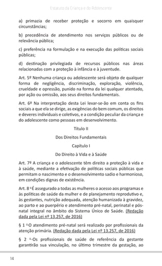 14
Estatuto da Criança e do Adolescente
a) primazia de receber proteção e socorro em quaisquer
circunstâncias;
b) precedência de atendimento nos serviços públicos ou de
relevância pública;
c) preferência na formulação e na execução das políticas sociais
públicas;
d) destinação privilegiada de recursos públicos nas áreas
relacionadas com a proteção à infância e à juventude.
Art. 5º Nenhuma criança ou adolescente será objeto de qualquer
forma de negligência, discriminação, exploração, violência,
crueldade e opressão, punido na forma da lei qualquer atentado,
por ação ou omissão, aos seus direitos fundamentais.
Art. 6º Na interpretação desta Lei levar-se-ão em conta os fins
sociais a que ela se dirige, as exigências do bem comum, os direitos
e deveres individuais e coletivos, e a condição peculiar da criança e
do adolescente como pessoas em desenvolvimento.
Título II
Dos Direitos Fundamentais
Capítulo I
Do Direito à Vida e à Saúde
Art. 7º A criança e o adolescente têm direito a proteção à vida e
à saúde, mediante a efetivação de políticas sociais públicas que
permitam o nascimento e o desenvolvimento sadio e harmonioso,
em condições dignas de existência.
Art. 8 o
É assegurado a todas as mulheres o acesso aos programas e
às políticas de saúde da mulher e de planejamento reprodutivo e,
às gestantes, nutrição adequada, atenção humanizada à gravidez,
ao parto e ao puerpério e atendimento pré-natal, perinatal e pós-
natal integral no âmbito do Sistema Único de Saúde. (Redação
dada pela Lei nº 13.257, de 2016)
§ 1 o
O atendimento pré-natal será realizado por profissionais da
atenção primária. (Redação dada pela Lei nº 13.257, de 2016)
§ 2 o
Os profissionais de saúde de referência da gestante
garantirão sua vinculação, no último trimestre da gestação, ao
 