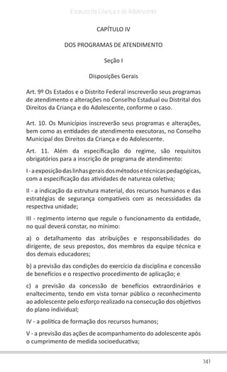 141
Estatuto da Criança e do Adolescente
CAPÍTULO IV
DOS PROGRAMAS DE ATENDIMENTO
Seção I
Disposições Gerais
Art. 9º Os Estados e o Distrito Federal inscreverão seus programas
de atendimento e alterações no Conselho Estadual ou Distrital dos
Direitos da Criança e do Adolescente, conforme o caso.
Art. 10. Os Municípios inscreverão seus programas e alterações,
bem como as entidades de atendimento executoras, no Conselho
Municipal dos Direitos da Criança e do Adolescente.
Art. 11. Além da especificação do regime, são requisitos
obrigatórios para a inscrição de programa de atendimento:
I-aexposiçãodaslinhasgeraisdosmétodosetécnicaspedagógicas,
com a especificação das atividades de natureza coletiva;
II - a indicação da estrutura material, dos recursos humanos e das
estratégias de segurança compatíveis com as necessidades da
respectiva unidade;
III - regimento interno que regule o funcionamento da entidade,
no qual deverá constar, no mínimo:
a) o detalhamento das atribuições e responsabilidades do
dirigente, de seus prepostos, dos membros da equipe técnica e
dos demais educadores;
b) a previsão das condições do exercício da disciplina e concessão
de benefícios e o respectivo procedimento de aplicação; e
c) a previsão da concessão de benefícios extraordinários e
enaltecimento, tendo em vista tornar público o reconhecimento
ao adolescente pelo esforço realizado na consecução dos objetivos
do plano individual;
IV - a política de formação dos recursos humanos;
V - a previsão das ações de acompanhamento do adolescente após
o cumprimento de medida socioeducativa;
 