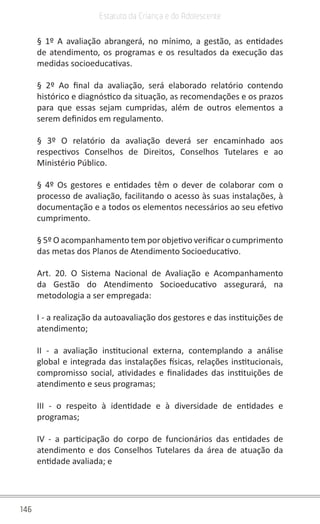 146
Estatuto da Criança e do Adolescente
§ 1º A avaliação abrangerá, no mínimo, a gestão, as entidades
de atendimento, os programas e os resultados da execução das
medidas socioeducativas.
§ 2º Ao final da avaliação, será elaborado relatório contendo
histórico e diagnóstico da situação, as recomendações e os prazos
para que essas sejam cumpridas, além de outros elementos a
serem definidos em regulamento.
§ 3º O relatório da avaliação deverá ser encaminhado aos
respectivos Conselhos de Direitos, Conselhos Tutelares e ao
Ministério Público.
§ 4º Os gestores e entidades têm o dever de colaborar com o
processo de avaliação, facilitando o acesso às suas instalações, à
documentação e a todos os elementos necessários ao seu efetivo
cumprimento.
§ 5º O acompanhamento tem por objetivo verificar o cumprimento
das metas dos Planos de Atendimento Socioeducativo.
Art. 20. O Sistema Nacional de Avaliação e Acompanhamento
da Gestão do Atendimento Socioeducativo assegurará, na
metodologia a ser empregada:
I - a realização da autoavaliação dos gestores e das instituições de
atendimento;
II - a avaliação institucional externa, contemplando a análise
global e integrada das instalações físicas, relações institucionais,
compromisso social, atividades e finalidades das instituições de
atendimento e seus programas;
III - o respeito à identidade e à diversidade de entidades e
programas;
IV - a participação do corpo de funcionários das entidades de
atendimento e dos Conselhos Tutelares da área de atuação da
entidade avaliada; e
 