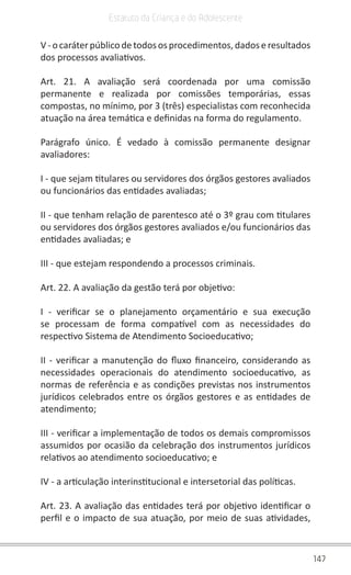147
Estatuto da Criança e do Adolescente
V-ocaráterpúblicodetodososprocedimentos,dadoseresultados
dos processos avaliativos.
Art. 21. A avaliação será coordenada por uma comissão
permanente e realizada por comissões temporárias, essas
compostas, no mínimo, por 3 (três) especialistas com reconhecida
atuação na área temática e definidas na forma do regulamento.
Parágrafo único. É vedado à comissão permanente designar
avaliadores:
I - que sejam titulares ou servidores dos órgãos gestores avaliados
ou funcionários das entidades avaliadas;
II - que tenham relação de parentesco até o 3º grau com titulares
ou servidores dos órgãos gestores avaliados e/ou funcionários das
entidades avaliadas; e
III - que estejam respondendo a processos criminais.
Art. 22. A avaliação da gestão terá por objetivo:
I - verificar se o planejamento orçamentário e sua execução
se processam de forma compatível com as necessidades do
respectivo Sistema de Atendimento Socioeducativo;
II - verificar a manutenção do fluxo financeiro, considerando as
necessidades operacionais do atendimento socioeducativo, as
normas de referência e as condições previstas nos instrumentos
jurídicos celebrados entre os órgãos gestores e as entidades de
atendimento;
III - verificar a implementação de todos os demais compromissos
assumidos por ocasião da celebração dos instrumentos jurídicos
relativos ao atendimento socioeducativo; e
IV - a articulação interinstitucional e intersetorial das políticas.
Art. 23. A avaliação das entidades terá por objetivo identificar o
perfil e o impacto de sua atuação, por meio de suas atividades,
 