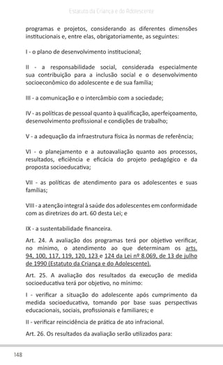 148
Estatuto da Criança e do Adolescente
programas e projetos, considerando as diferentes dimensões
institucionais e, entre elas, obrigatoriamente, as seguintes:
I - o plano de desenvolvimento institucional;
II - a responsabilidade social, considerada especialmente
sua contribuição para a inclusão social e o desenvolvimento
socioeconômico do adolescente e de sua família;
III - a comunicação e o intercâmbio com a sociedade;
IV - as políticas de pessoal quanto à qualificação, aperfeiçoamento,
desenvolvimento profissional e condições de trabalho;
V - a adequação da infraestrutura física às normas de referência;
VI - o planejamento e a autoavaliação quanto aos processos,
resultados, eficiência e eficácia do projeto pedagógico e da
proposta socioeducativa;
VII - as políticas de atendimento para os adolescentes e suas
famílias;
VIII - a atenção integral à saúde dos adolescentes em conformidade
com as diretrizes do art. 60 desta Lei; e
IX - a sustentabilidade financeira.
Art. 24. A avaliação dos programas terá por objetivo verificar,
no mínimo, o atendimento ao que determinam os arts.
94, 100, 117, 119, 120, 123 e 124 da Lei nº 8.069, de 13 de julho
de 1990 (Estatuto da Criança e do Adolescente).
Art. 25. A avaliação dos resultados da execução de medida
socioeducativa terá por objetivo, no mínimo:
I - verificar a situação do adolescente após cumprimento da
medida socioeducativa, tomando por base suas perspectivas
educacionais, sociais, profissionais e familiares; e
II - verificar reincidência de prática de ato infracional.
Art. 26. Os resultados da avaliação serão utilizados para:
 