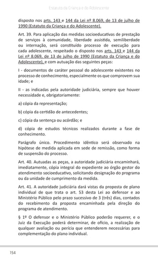 154
Estatuto da Criança e do Adolescente
disposto nos arts. 143 e 144 da Lei nº 8.069, de 13 de julho de
1990 (Estatuto da Criança e do Adolescente).
Art. 39. Para aplicação das medidas socioeducativas de prestação
de serviços à comunidade, liberdade assistida, semiliberdade
ou internação, será constituído processo de execução para
cada adolescente, respeitado o disposto nos arts. 143 e 144 da
Lei nº 8.069, de 13 de julho de 1990 (Estatuto da Criança e do
Adolescente), e com autuação das seguintes peças:
I - documentos de caráter pessoal do adolescente existentes no
processo de conhecimento, especialmente os que comprovem sua
idade; e
II - as indicadas pela autoridade judiciária, sempre que houver
necessidade e, obrigatoriamente:
a) cópia da representação;
b) cópia da certidão de antecedentes;
c) cópia da sentença ou acórdão; e
d) cópia de estudos técnicos realizados durante a fase de
conhecimento.
Parágrafo único. Procedimento idêntico será observado na
hipótese de medida aplicada em sede de remissão, como forma
de suspensão do processo.
Art. 40. Autuadas as peças, a autoridade judiciária encaminhará,
imediatamente, cópia integral do expediente ao órgão gestor do
atendimento socioeducativo, solicitando designação do programa
ou da unidade de cumprimento da medida.
Art. 41. A autoridade judiciária dará vistas da proposta de plano
individual de que trata o art. 53 desta Lei ao defensor e ao
Ministério Público pelo prazo sucessivo de 3 (três) dias, contados
do recebimento da proposta encaminhada pela direção do
programa de atendimento.
§ 1º O defensor e o Ministério Público poderão requerer, e o
Juiz da Execução poderá determinar, de ofício, a realização de
qualquer avaliação ou perícia que entenderem necessárias para
complementação do plano individual.
 