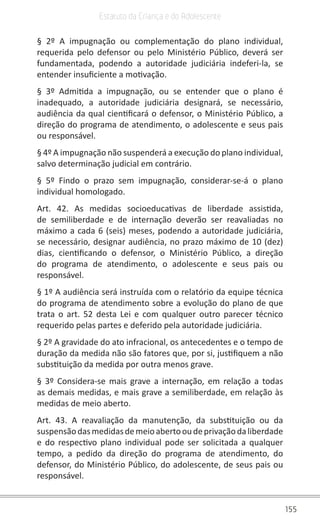 155
Estatuto da Criança e do Adolescente
§ 2º A impugnação ou complementação do plano individual,
requerida pelo defensor ou pelo Ministério Público, deverá ser
fundamentada, podendo a autoridade judiciária indeferi-la, se
entender insuficiente a motivação.
§ 3º Admitida a impugnação, ou se entender que o plano é
inadequado, a autoridade judiciária designará, se necessário,
audiência da qual cientificará o defensor, o Ministério Público, a
direção do programa de atendimento, o adolescente e seus pais
ou responsável.
§ 4º A impugnação não suspenderá a execução do plano individual,
salvo determinação judicial em contrário.
§ 5º Findo o prazo sem impugnação, considerar-se-á o plano
individual homologado.
Art. 42. As medidas socioeducativas de liberdade assistida,
de semiliberdade e de internação deverão ser reavaliadas no
máximo a cada 6 (seis) meses, podendo a autoridade judiciária,
se necessário, designar audiência, no prazo máximo de 10 (dez)
dias, cientificando o defensor, o Ministério Público, a direção
do programa de atendimento, o adolescente e seus pais ou
responsável.
§ 1º A audiência será instruída com o relatório da equipe técnica
do programa de atendimento sobre a evolução do plano de que
trata o art. 52 desta Lei e com qualquer outro parecer técnico
requerido pelas partes e deferido pela autoridade judiciária.
§ 2º A gravidade do ato infracional, os antecedentes e o tempo de
duração da medida não são fatores que, por si, justifiquem a não
substituição da medida por outra menos grave.
§ 3º Considera-se mais grave a internação, em relação a todas
as demais medidas, e mais grave a semiliberdade, em relação às
medidas de meio aberto.
Art. 43. A reavaliação da manutenção, da substituição ou da
suspensãodasmedidasdemeioabertooudeprivaçãodaliberdade
e do respectivo plano individual pode ser solicitada a qualquer
tempo, a pedido da direção do programa de atendimento, do
defensor, do Ministério Público, do adolescente, de seus pais ou
responsável.
 