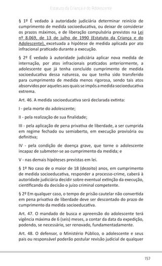 157
Estatuto da Criança e do Adolescente
§ 1º É vedado à autoridade judiciária determinar reinício de
cumprimento de medida socioeducativa, ou deixar de considerar
os prazos máximos, e de liberação compulsória previstos na Lei
nº 8.069, de 13 de julho de 1990 (Estatuto da Criança e do
Adolescente), excetuada a hipótese de medida aplicada por ato
infracional praticado durante a execução.
§ 2º É vedado à autoridade judiciária aplicar nova medida de
internação, por atos infracionais praticados anteriormente, a
adolescente que já tenha concluído cumprimento de medida
socioeducativa dessa natureza, ou que tenha sido transferido
para cumprimento de medida menos rigorosa, sendo tais atos
absorvidosporaquelesaosquaisseimpôsamedidasocioeducativa
extrema.
Art. 46. A medida socioeducativa será declarada extinta:
I - pela morte do adolescente;
II - pela realização de sua finalidade;
III - pela aplicação de pena privativa de liberdade, a ser cumprida
em regime fechado ou semiaberto, em execução provisória ou
definitiva;
IV - pela condição de doença grave, que torne o adolescente
incapaz de submeter-se ao cumprimento da medida; e
V - nas demais hipóteses previstas em lei.
§ 1º No caso de o maior de 18 (dezoito) anos, em cumprimento
de medida socioeducativa, responder a processo-crime, caberá à
autoridade judiciária decidir sobre eventual extinção da execução,
cientificando da decisão o juízo criminal competente.
§ 2º Em qualquer caso, o tempo de prisão cautelar não convertida
em pena privativa de liberdade deve ser descontado do prazo de
cumprimento da medida socioeducativa.
Art. 47. O mandado de busca e apreensão do adolescente terá
vigência máxima de 6 (seis) meses, a contar da data da expedição,
podendo, se necessário, ser renovado, fundamentadamente.
Art. 48. O defensor, o Ministério Público, o adolescente e seus
pais ou responsável poderão postular revisão judicial de qualquer
 