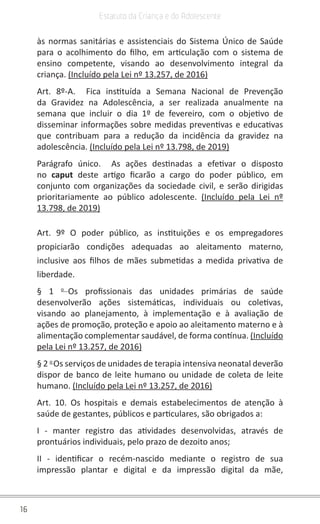 16
Estatuto da Criança e do Adolescente
às normas sanitárias e assistenciais do Sistema Único de Saúde
para o acolhimento do filho, em articulação com o sistema de
ensino competente, visando ao desenvolvimento integral da
criança. (Incluído pela Lei nº 13.257, de 2016)
Art. 8º-A. Fica instituída a Semana Nacional de Prevenção
da Gravidez na Adolescência, a ser realizada anualmente na
semana que incluir o dia 1º de fevereiro, com o objetivo de
disseminar informações sobre medidas preventivas e educativas
que contribuam para a redução da incidência da gravidez na
adolescência. (Incluído pela Lei nº 13.798, de 2019)
Parágrafo único. As ações destinadas a efetivar o disposto
no caput deste artigo ficarão a cargo do poder público, em
conjunto com organizações da sociedade civil, e serão dirigidas
prioritariamente ao público adolescente. (Incluído pela Lei nº
13.798, de 2019)
Art. 9º O poder público, as instituições e os empregadores
propiciarão condições adequadas ao aleitamento materno,
inclusive aos filhos de mães submetidas a medida privativa de
liberdade.
§ 1 o
Os profissionais das unidades primárias de saúde
desenvolverão ações sistemáticas, individuais ou coletivas,
visando ao planejamento, à implementação e à avaliação de
ações de promoção, proteção e apoio ao aleitamento materno e à
alimentação complementar saudável, de forma contínua. (Incluído
pela Lei nº 13.257, de 2016)
§ 2 o
Os serviços de unidades de terapia intensiva neonatal deverão
dispor de banco de leite humano ou unidade de coleta de leite
humano. (Incluído pela Lei nº 13.257, de 2016)
Art. 10. Os hospitais e demais estabelecimentos de atenção à
saúde de gestantes, públicos e particulares, são obrigados a:
I - manter registro das atividades desenvolvidas, através de
prontuários individuais, pelo prazo de dezoito anos;
II - identificar o recém-nascido mediante o registro de sua
impressão plantar e digital e da impressão digital da mãe,
 