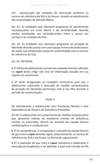 163
Estatuto da Criança e do Adolescente
VIII - estruturação das unidades de internação conforme as
normas de referência do SUS e do Sinase, visando ao atendimento
das necessidades de Atenção Básica.
Art. 61. As entidades que ofereçam programas de atendimento
socioeducativo em meio aberto e de semiliberdade deverão
prestar orientações aos socioeducandos sobre o acesso aos
serviços e às unidades do SUS.
Art. 62. As entidades que ofereçam programas de privação de
liberdade deverão contar com uma equipe mínima de profissionais
de saúde cuja composição esteja em conformidade com as normas
de referência do SUS.
Art. 63. (VETADO).
§ 1º O filho de adolescente nascido nos estabelecimentos referidos
no caput deste artigo não terá tal informação lançada em seu
registro de nascimento.
§ 2º Serão asseguradas as condições necessárias para que a
adolescente submetida à execução de medida socioeducativa
de privação de liberdade permaneça com o seu filho durante o
período de amamentação.
Seção II
Do Atendimento a Adolescente com Transtorno Mental e com
Dependência de Álcool e de Substância Psicoativa
Art 64. O adolescente em cumprimento de medida socioeducativa
que apresente indícios de transtorno mental, de deficiência
mental, ou associadas, deverá ser avaliado por equipe técnica
multidisciplinar e multissetorial.
§ 1º As competências, a composição e a atuação da equipe técnica
de que trata o caput deverão seguir, conjuntamente, as normas de
referência do SUS e do Sinase, na forma do regulamento.
§ 2º A avaliação de que trata o caput subsidiará a elaboração e
execução da terapêutica a ser adotada, a qual será incluída no PIA
 