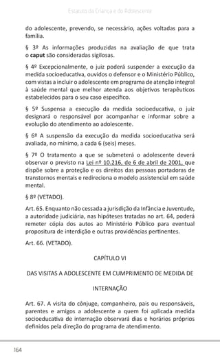 164
Estatuto da Criança e do Adolescente
do adolescente, prevendo, se necessário, ações voltadas para a
família.
§ 3º As informações produzidas na avaliação de que trata
o caput são consideradas sigilosas.
§ 4º Excepcionalmente, o juiz poderá suspender a execução da
medida socioeducativa, ouvidos o defensor e o Ministério Público,
com vistas a incluir o adolescente em programa de atenção integral
à saúde mental que melhor atenda aos objetivos terapêuticos
estabelecidos para o seu caso específico.
§ 5º Suspensa a execução da medida socioeducativa, o juiz
designará o responsável por acompanhar e informar sobre a
evolução do atendimento ao adolescente.
§ 6º A suspensão da execução da medida socioeducativa será
avaliada, no mínimo, a cada 6 (seis) meses.
§ 7º O tratamento a que se submeterá o adolescente deverá
observar o previsto na Lei nº 10.216, de 6 de abril de 2001, que
dispõe sobre a proteção e os direitos das pessoas portadoras de
transtornos mentais e redireciona o modelo assistencial em saúde
mental.
§ 8º (VETADO).
Art. 65. Enquanto não cessada a jurisdição da Infância e Juventude,
a autoridade judiciária, nas hipóteses tratadas no art. 64, poderá
remeter cópia dos autos ao Ministério Público para eventual
propositura de interdição e outras providências pertinentes.
Art. 66. (VETADO).
CAPÍTULO VI
DAS VISITAS A ADOLESCENTE EM CUMPRIMENTO DE MEDIDA DE
INTERNAÇÃO
Art. 67. A visita do cônjuge, companheiro, pais ou responsáveis,
parentes e amigos a adolescente a quem foi aplicada medida
socioeducativa de internação observará dias e horários próprios
definidos pela direção do programa de atendimento.
 