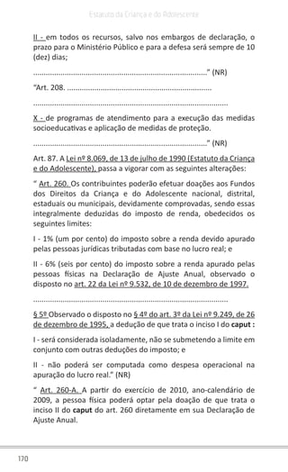 170
Estatuto da Criança e do Adolescente
II - em todos os recursos, salvo nos embargos de declaração, o
prazo para o Ministério Público e para a defesa será sempre de 10
(dez) dias;
...................................................................................” (NR)
“Art. 208. .....................................................................
.............................................................................................
X - de programas de atendimento para a execução das medidas
socioeducativas e aplicação de medidas de proteção.
...................................................................................” (NR)
Art. 87. A Lei nº 8.069, de 13 de julho de 1990 (Estatuto da Criança
e do Adolescente), passa a vigorar com as seguintes alterações:
“ Art. 260. Os contribuintes poderão efetuar doações aos Fundos
dos Direitos da Criança e do Adolescente nacional, distrital,
estaduais ou municipais, devidamente comprovadas, sendo essas
integralmente deduzidas do imposto de renda, obedecidos os
seguintes limites:
I - 1% (um por cento) do imposto sobre a renda devido apurado
pelas pessoas jurídicas tributadas com base no lucro real; e
II - 6% (seis por cento) do imposto sobre a renda apurado pelas
pessoas físicas na Declaração de Ajuste Anual, observado o
disposto no art. 22 da Lei nº 9.532, de 10 de dezembro de 1997.
.............................................................................................
§ 5º Observado o disposto no § 4º do art. 3º da Lei nº 9.249, de 26
de dezembro de 1995, a dedução de que trata o inciso I do caput :
I - será considerada isoladamente, não se submetendo a limite em
conjunto com outras deduções do imposto; e
II - não poderá ser computada como despesa operacional na
apuração do lucro real.” (NR)
“ Art. 260-A. A partir do exercício de 2010, ano-calendário de
2009, a pessoa física poderá optar pela doação de que trata o
inciso II do caput do art. 260 diretamente em sua Declaração de
Ajuste Anual.
 