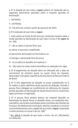 171
Estatuto da Criança e do Adolescente
§ 1º A doação de que trata o caput poderá ser deduzida até os
seguintes percentuais aplicados sobre o imposto apurado na
declaração:
I - (VETADO);
II - (VETADO);
III - 3% (três por cento) a partir do exercício de 2012.
§ 2º A dedução de que trata o caput :
I - está sujeita ao limite de 6% (seis por cento) do imposto sobre a
renda apurado na declaração de que trata o inciso II do caput do
art. 260;
II - não se aplica à pessoa física que:
a) utilizar o desconto simplificado;
b) apresentar declaração em formulário; ou
c) entregar a declaração fora do prazo;
III - só se aplica às doações em espécie; e
IV - não exclui ou reduz outros benefícios ou deduções em vigor.
§ 3º O pagamento da doação deve ser efetuado até a data de
vencimento da primeira quota ou quota única do imposto,
observadas instruções específicas da Secretaria da Receita Federal
do Brasil.
§ 4º O não pagamento da doação no prazo estabelecido no §
3º implica a glosa definitiva desta parcela de dedução, ficando a
pessoa física obrigada ao recolhimento da diferença de imposto
devido apurado na Declaração de Ajuste Anual com os acréscimos
legais previstos na legislação.
§ 5º A pessoa física poderá deduzir do imposto apurado na
Declaração de Ajuste Anual as doações feitas, no respectivo ano-
calendário, aos fundos controlados pelos Conselhos dos Direitos da
Criança e do Adolescente municipais, distrital, estaduais e nacional
concomitantemente com a opção de que trata o caput, respeitado
o limite previsto no inciso II do art. 260.”
“ Art. 260-B. A doação de que trata o inciso I do art. 260 poderá
ser deduzida:
 