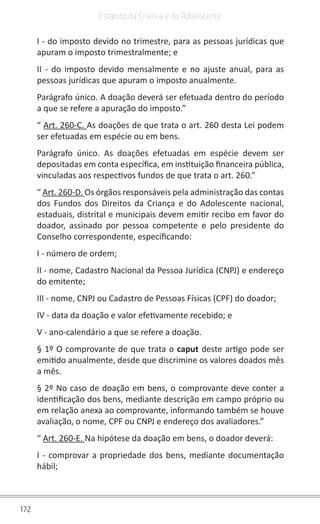 172
Estatuto da Criança e do Adolescente
I - do imposto devido no trimestre, para as pessoas jurídicas que
apuram o imposto trimestralmente; e
II - do imposto devido mensalmente e no ajuste anual, para as
pessoas jurídicas que apuram o imposto anualmente.
Parágrafo único. A doação deverá ser efetuada dentro do período
a que se refere a apuração do imposto.”
“ Art. 260-C. As doações de que trata o art. 260 desta Lei podem
ser efetuadas em espécie ou em bens.
Parágrafo único. As doações efetuadas em espécie devem ser
depositadas em conta específica, em instituição financeira pública,
vinculadas aos respectivos fundos de que trata o art. 260.”
“ Art. 260-D. Os órgãos responsáveis pela administração das contas
dos Fundos dos Direitos da Criança e do Adolescente nacional,
estaduais, distrital e municipais devem emitir recibo em favor do
doador, assinado por pessoa competente e pelo presidente do
Conselho correspondente, especificando:
I - número de ordem;
II - nome, Cadastro Nacional da Pessoa Jurídica (CNPJ) e endereço
do emitente;
III - nome, CNPJ ou Cadastro de Pessoas Físicas (CPF) do doador;
IV - data da doação e valor efetivamente recebido; e
V - ano-calendário a que se refere a doação.
§ 1º O comprovante de que trata o caput deste artigo pode ser
emitido anualmente, desde que discrimine os valores doados mês
a mês.
§ 2º No caso de doação em bens, o comprovante deve conter a
identificação dos bens, mediante descrição em campo próprio ou
em relação anexa ao comprovante, informando também se houve
avaliação, o nome, CPF ou CNPJ e endereço dos avaliadores.”
“ Art. 260-E. Na hipótese da doação em bens, o doador deverá:
I - comprovar a propriedade dos bens, mediante documentação
hábil;
 
