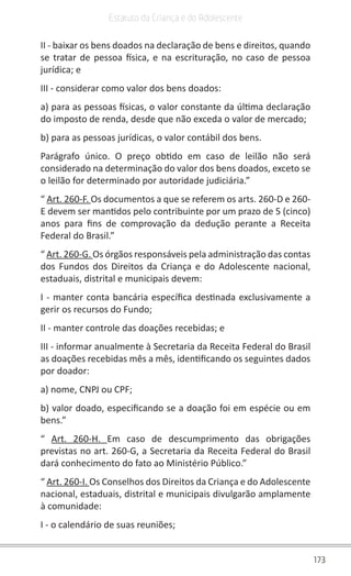 173
Estatuto da Criança e do Adolescente
II - baixar os bens doados na declaração de bens e direitos, quando
se tratar de pessoa física, e na escrituração, no caso de pessoa
jurídica; e
III - considerar como valor dos bens doados:
a) para as pessoas físicas, o valor constante da última declaração
do imposto de renda, desde que não exceda o valor de mercado;
b) para as pessoas jurídicas, o valor contábil dos bens.
Parágrafo único. O preço obtido em caso de leilão não será
considerado na determinação do valor dos bens doados, exceto se
o leilão for determinado por autoridade judiciária.”
“ Art. 260-F. Os documentos a que se referem os arts. 260-D e 260-
E devem ser mantidos pelo contribuinte por um prazo de 5 (cinco)
anos para fins de comprovação da dedução perante a Receita
Federal do Brasil.”
“ Art. 260-G. Os órgãos responsáveis pela administração das contas
dos Fundos dos Direitos da Criança e do Adolescente nacional,
estaduais, distrital e municipais devem:
I - manter conta bancária específica destinada exclusivamente a
gerir os recursos do Fundo;
II - manter controle das doações recebidas; e
III - informar anualmente à Secretaria da Receita Federal do Brasil
as doações recebidas mês a mês, identificando os seguintes dados
por doador:
a) nome, CNPJ ou CPF;
b) valor doado, especificando se a doação foi em espécie ou em
bens.”
“ Art. 260-H. Em caso de descumprimento das obrigações
previstas no art. 260-G, a Secretaria da Receita Federal do Brasil
dará conhecimento do fato ao Ministério Público.”
“ Art. 260-I. Os Conselhos dos Direitos da Criança e do Adolescente
nacional, estaduais, distrital e municipais divulgarão amplamente
à comunidade:
I - o calendário de suas reuniões;
 