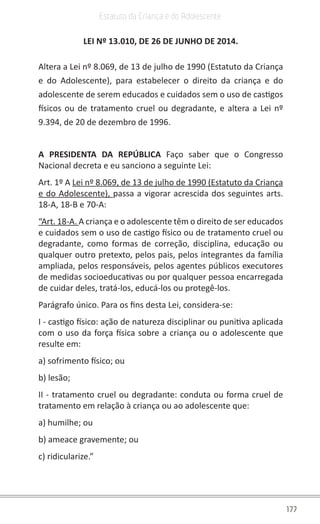 177
Estatuto da Criança e do Adolescente
LEI Nº 13.010, DE 26 DE JUNHO DE 2014.
Altera a Lei nº 8.069, de 13 de julho de 1990 (Estatuto da Criança
e do Adolescente), para estabelecer o direito da criança e do
adolescente de serem educados e cuidados sem o uso de castigos
físicos ou de tratamento cruel ou degradante, e altera a Lei nº
9.394, de 20 de dezembro de 1996.
A PRESIDENTA DA REPÚBLICA Faço saber que o Congresso
Nacional decreta e eu sanciono a seguinte Lei:
Art. 1º A Lei nº 8.069, de 13 de julho de 1990 (Estatuto da Criança
e do Adolescente), passa a vigorar acrescida dos seguintes arts.
18-A, 18-B e 70-A:
“Art. 18-A. A criança e o adolescente têm o direito de ser educados
e cuidados sem o uso de castigo físico ou de tratamento cruel ou
degradante, como formas de correção, disciplina, educação ou
qualquer outro pretexto, pelos pais, pelos integrantes da família
ampliada, pelos responsáveis, pelos agentes públicos executores
de medidas socioeducativas ou por qualquer pessoa encarregada
de cuidar deles, tratá-los, educá-los ou protegê-los.
Parágrafo único. Para os fins desta Lei, considera-se:
I - castigo físico: ação de natureza disciplinar ou punitiva aplicada
com o uso da força física sobre a criança ou o adolescente que
resulte em:
a) sofrimento físico; ou
b) lesão;
II - tratamento cruel ou degradante: conduta ou forma cruel de
tratamento em relação à criança ou ao adolescente que:
a) humilhe; ou
b) ameace gravemente; ou
c) ridicularize.”
 