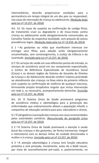 18
Estatuto da Criança e do Adolescente
intermediários, deverão proporcionar condições para a
permanência em tempo integral de um dos pais ou responsável,
nos casos de internação de criança ou adolescente. (Redação dada
pela Lei nº 13.257, de 2016)
Art. 13. Os casos de suspeita ou confirmação de castigo físico,
de tratamento cruel ou degradante e de maus-tratos contra
criança ou adolescente serão obrigatoriamente comunicados ao
Conselho Tutelar da respectiva localidade, sem prejuízo de outras
providências legais. (Redação dada pela Lei nº 13.010, de 2014)
§ 1 o
As gestantes ou mães que manifestem interesse em
entregar seus filhos para adoção serão obrigatoriamente
encaminhadas, sem constrangimento, à Justiça da Infância e da
Juventude. (Incluído pela Lei nº 13.257, de 2016)
§ 2 o
Os serviços de saúde em suas diferentes portas de entrada, os
serviços de assistência social em seu componente especializado,
o Centro de Referência Especializado de Assistência Social
(Creas) e os demais órgãos do Sistema de Garantia de Direitos
da Criança e do Adolescente deverão conferir máxima prioridade
ao atendimento das crianças na faixa etária da primeira infância
com suspeita ou confirmação de violência de qualquer natureza,
formulando projeto terapêutico singular que inclua intervenção
em rede e, se necessário, acompanhamento domiciliar. (Incluído
pela Lei nº 13.257, de 2016)
Art. 14. O Sistema Único de Saúde promoverá programas
de assistência médica e odontológica para a prevenção das
enfermidades que ordinariamente afetam a população infantil, e
campanhas de educação sanitária para pais, educadores e alunos.
§1o
Éobrigatóriaavacinaçãodascriançasnoscasosrecomendados
pelas autoridades sanitárias. (Renumerado do parágrafo único
pela Lei nº 13.257, de 2016)
§ 2 o
O Sistema Único de Saúde promoverá a atenção à saúde
bucal das crianças e das gestantes, de forma transversal, integral
e intersetorial com as demais linhas de cuidado direcionadas à
mulher e à criança. (Incluído pela Lei nº 13.257, de 2016)
§ 3 o
A atenção odontológica à criança terá função educativa
protetiva e será prestada, inicialmente, antes de o bebê nascer,
por meio de aconselhamento pré-natal, e, posteriormente, no
 