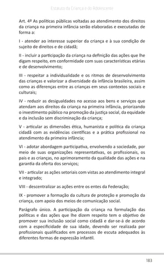 183
Estatuto da Criança e do Adolescente
Art. 4º As políticas públicas voltadas ao atendimento dos direitos
da criança na primeira infância serão elaboradas e executadas de
forma a:
I - atender ao interesse superior da criança e à sua condição de
sujeito de direitos e de cidadã;
II - incluir a participação da criança na definição das ações que lhe
digam respeito, em conformidade com suas características etárias
e de desenvolvimento;
III - respeitar a individualidade e os ritmos de desenvolvimento
das crianças e valorizar a diversidade da infância brasileira, assim
como as diferenças entre as crianças em seus contextos sociais e
culturais;
IV - reduzir as desigualdades no acesso aos bens e serviços que
atendam aos direitos da criança na primeira infância, priorizando
o investimento público na promoção da justiça social, da equidade
e da inclusão sem discriminação da criança;
V - articular as dimensões ética, humanista e política da criança
cidadã com as evidências científicas e a prática profissional no
atendimento da primeira infância;
VI - adotar abordagem participativa, envolvendo a sociedade, por
meio de suas organizações representativas, os profissionais, os
pais e as crianças, no aprimoramento da qualidade das ações e na
garantia da oferta dos serviços;
VII - articular as ações setoriais com vistas ao atendimento integral
e integrado;
VIII - descentralizar as ações entre os entes da Federação;
IX - promover a formação da cultura de proteção e promoção da
criança, com apoio dos meios de comunicação social.
Parágrafo único. A participação da criança na formulação das
políticas e das ações que lhe dizem respeito tem o objetivo de
promover sua inclusão social como cidadã e dar-se-á de acordo
com a especificidade de sua idade, devendo ser realizada por
profissionais qualificados em processos de escuta adequados às
diferentes formas de expressão infantil.
 