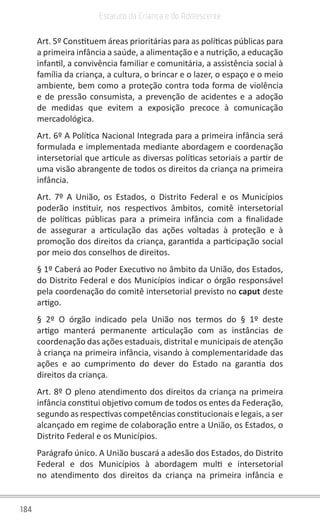 184
Estatuto da Criança e do Adolescente
Art. 5º Constituem áreas prioritárias para as políticas públicas para
a primeira infância a saúde, a alimentação e a nutrição, a educação
infantil, a convivência familiar e comunitária, a assistência social à
família da criança, a cultura, o brincar e o lazer, o espaço e o meio
ambiente, bem como a proteção contra toda forma de violência
e de pressão consumista, a prevenção de acidentes e a adoção
de medidas que evitem a exposição precoce à comunicação
mercadológica.
Art. 6º A Política Nacional Integrada para a primeira infância será
formulada e implementada mediante abordagem e coordenação
intersetorial que articule as diversas políticas setoriais a partir de
uma visão abrangente de todos os direitos da criança na primeira
infância.
Art. 7º A União, os Estados, o Distrito Federal e os Municípios
poderão instituir, nos respectivos âmbitos, comitê intersetorial
de políticas públicas para a primeira infância com a finalidade
de assegurar a articulação das ações voltadas à proteção e à
promoção dos direitos da criança, garantida a participação social
por meio dos conselhos de direitos.
§ 1º Caberá ao Poder Executivo no âmbito da União, dos Estados,
do Distrito Federal e dos Municípios indicar o órgão responsável
pela coordenação do comitê intersetorial previsto no caput deste
artigo.
§ 2º O órgão indicado pela União nos termos do § 1º deste
artigo manterá permanente articulação com as instâncias de
coordenação das ações estaduais, distrital e municipais de atenção
à criança na primeira infância, visando à complementaridade das
ações e ao cumprimento do dever do Estado na garantia dos
direitos da criança.
Art. 8º O pleno atendimento dos direitos da criança na primeira
infância constitui objetivo comum de todos os entes da Federação,
segundo as respectivas competências constitucionais e legais, a ser
alcançado em regime de colaboração entre a União, os Estados, o
Distrito Federal e os Municípios.
Parágrafo único. A União buscará a adesão dos Estados, do Distrito
Federal e dos Municípios à abordagem multi e intersetorial
no atendimento dos direitos da criança na primeira infância e
 