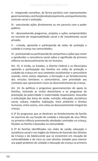 186
Estatuto da Criança e do Adolescente
II - integrando conselhos, de forma paritária com representantes
governamentais,comfunçõesdeplanejamento,acompanhamento,
controle social e avaliação;
III - executando ações diretamente ou em parceria com o poder
público;
IV - desenvolvendo programas, projetos e ações compreendidos
no conceito de responsabilidade social e de investimento social
privado;
V - criando, apoiando e participando de redes de proteção e
cuidado à criança nas comunidades;
VI - promovendo ou participando de campanhas e ações que visem
a aprofundar a consciência social sobre o significado da primeira
infância no desenvolvimento do ser humano.
Art. 13. A União, os Estados, o Distrito Federal e os Municípios
apoiarão a participação das famílias em redes de proteção e
cuidado da criança em seus contextos sociofamiliar e comunitário
visando, entre outros objetivos, à formação e ao fortalecimento
dos vínculos familiares e comunitários, com prioridade aos
contextos que apresentem riscos ao desenvolvimento da criança.
Art. 14. As políticas e programas governamentais de apoio às
famílias, incluindo as visitas domiciliares e os programas de
promoção da paternidade e maternidade responsáveis, buscarão
a articulação das áreas de saúde, nutrição, educação, assistência
social, cultura, trabalho, habitação, meio ambiente e direitos
humanos, entre outras, com vistas ao desenvolvimento integral da
criança.
§ 1º Os programas que se destinam ao fortalecimento da família
no exercício de sua função de cuidado e educação de seus filhos
na primeira infância promoverão atividades centradas na criança,
focadas na família e baseadas na comunidade.
§ 2º As famílias identificadas nas redes de saúde, educação e
assistência social e nos órgãos do Sistema de Garantia dos Direitos
da Criança e do Adolescente que se encontrem em situação de
vulnerabilidade e de risco ou com direitos violados para exercer
seu papel protetivo de cuidado e educação da criança na primeira
 