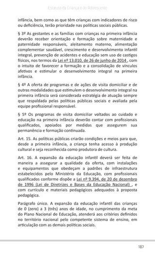 187
Estatuto da Criança e do Adolescente
infância, bem como as que têm crianças com indicadores de risco
ou deficiência, terão prioridade nas políticas sociais públicas.
§ 3º As gestantes e as famílias com crianças na primeira infância
deverão receber orientação e formação sobre maternidade e
paternidade responsáveis, aleitamento materno, alimentação
complementar saudável, crescimento e desenvolvimento infantil
integral, prevenção de acidentes e educação sem uso de castigos
físicos, nos termos da Lei nº 13.010, de 26 de junho de 2014 , com
o intuito de favorecer a formação e a consolidação de vínculos
afetivos e estimular o desenvolvimento integral na primeira
infância.
§ 4º A oferta de programas e de ações de visita domiciliar e de
outras modalidades que estimulem o desenvolvimento integral na
primeira infância será considerada estratégia de atuação sempre
que respaldada pelas políticas públicas sociais e avaliada pela
equipe profissional responsável.
§ 5º Os programas de visita domiciliar voltados ao cuidado e
educação na primeira infância deverão contar com profissionais
qualificados, apoiados por medidas que assegurem sua
permanência e formação continuada.
Art. 15. As políticas públicas criarão condições e meios para que,
desde a primeira infância, a criança tenha acesso à produção
cultural e seja reconhecida como produtora de cultura.
Art. 16. A expansão da educação infantil deverá ser feita de
maneira a assegurar a qualidade da oferta, com instalações
e equipamentos que obedeçam a padrões de infraestrutura
estabelecidos pelo Ministério da Educação, com profissionais
qualificados conforme dispõe a Lei nº 9.394, de 20 de dezembro
de 1996 (Lei de Diretrizes e Bases da Educação Nacional) , e
com currículo e materiais pedagógicos adequados à proposta
pedagógica.
Parágrafo único. A expansão da educação infantil das crianças
de 0 (zero) a 3 (três) anos de idade, no cumprimento da meta
do Plano Nacional de Educação, atenderá aos critérios definidos
no território nacional pelo competente sistema de ensino, em
articulação com as demais políticas sociais.
 