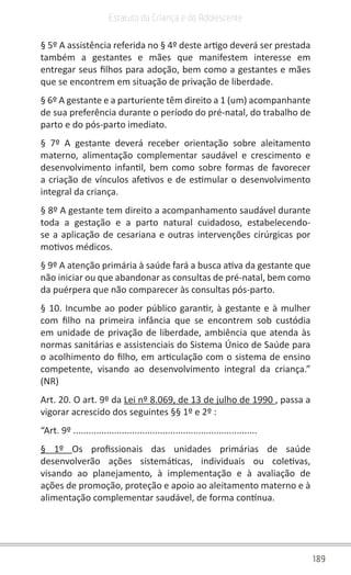 189
Estatuto da Criança e do Adolescente
§ 5º A assistência referida no § 4º deste artigo deverá ser prestada
também a gestantes e mães que manifestem interesse em
entregar seus filhos para adoção, bem como a gestantes e mães
que se encontrem em situação de privação de liberdade.
§ 6º A gestante e a parturiente têm direito a 1 (um) acompanhante
de sua preferência durante o período do pré-natal, do trabalho de
parto e do pós-parto imediato.
§ 7º A gestante deverá receber orientação sobre aleitamento
materno, alimentação complementar saudável e crescimento e
desenvolvimento infantil, bem como sobre formas de favorecer
a criação de vínculos afetivos e de estimular o desenvolvimento
integral da criança.
§ 8º A gestante tem direito a acompanhamento saudável durante
toda a gestação e a parto natural cuidadoso, estabelecendo-
se a aplicação de cesariana e outras intervenções cirúrgicas por
motivos médicos.
§ 9º A atenção primária à saúde fará a busca ativa da gestante que
não iniciar ou que abandonar as consultas de pré-natal, bem como
da puérpera que não comparecer às consultas pós-parto.
§ 10. Incumbe ao poder público garantir, à gestante e à mulher
com filho na primeira infância que se encontrem sob custódia
em unidade de privação de liberdade, ambiência que atenda às
normas sanitárias e assistenciais do Sistema Único de Saúde para
o acolhimento do filho, em articulação com o sistema de ensino
competente, visando ao desenvolvimento integral da criança.”
(NR)
Art. 20. O art. 9º da Lei nº 8.069, de 13 de julho de 1990 , passa a
vigorar acrescido dos seguintes §§ 1º e 2º :
“Art. 9º ........................................................................
§ 1º Os profissionais das unidades primárias de saúde
desenvolverão ações sistemáticas, individuais ou coletivas,
visando ao planejamento, à implementação e à avaliação de
ações de promoção, proteção e apoio ao aleitamento materno e à
alimentação complementar saudável, de forma contínua.
 