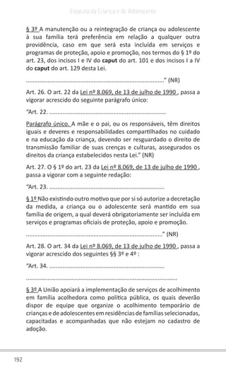 192
Estatuto da Criança e do Adolescente
§ 3º A manutenção ou a reintegração de criança ou adolescente
à sua família terá preferência em relação a qualquer outra
providência, caso em que será esta incluída em serviços e
programas de proteção, apoio e promoção, nos termos do § 1º do
art. 23, dos incisos I e IV do caput do art. 101 e dos incisos I a IV
do caput do art. 129 desta Lei.
....................................................................................” (NR)
Art. 26. O art. 22 da Lei nº 8.069, de 13 de julho de 1990 , passa a
vigorar acrescido do seguinte parágrafo único:
“Art. 22. .......................................................................
Parágrafo único. A mãe e o pai, ou os responsáveis, têm direitos
iguais e deveres e responsabilidades compartilhados no cuidado
e na educação da criança, devendo ser resguardado o direito de
transmissão familiar de suas crenças e culturas, assegurados os
direitos da criança estabelecidos nesta Lei.” (NR)
Art. 27. O § 1º do art. 23 da Lei nº 8.069, de 13 de julho de 1990 ,
passa a vigorar com a seguinte redação:
“Art. 23. ......................................................................
§ 1º Não existindo outro motivo que por si só autorize a decretação
da medida, a criança ou o adolescente será mantido em sua
família de origem, a qual deverá obrigatoriamente ser incluída em
serviços e programas oficiais de proteção, apoio e promoção.
...................................................................................” (NR)
Art. 28. O art. 34 da Lei nº 8.069, de 13 de julho de 1990 , passa a
vigorar acrescido dos seguintes §§ 3º e 4º :
“Art. 34. ......................................................................
............................................................................................
§ 3º A União apoiará a implementação de serviços de acolhimento
em família acolhedora como política pública, os quais deverão
dispor de equipe que organize o acolhimento temporário de
criançasedeadolescentesemresidênciasdefamíliasselecionadas,
capacitadas e acompanhadas que não estejam no cadastro de
adoção.
 