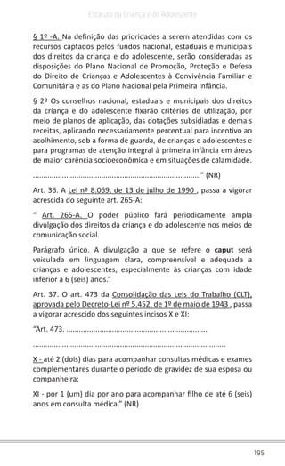 195
Estatuto da Criança e do Adolescente
§ 1º -A. Na definição das prioridades a serem atendidas com os
recursos captados pelos fundos nacional, estaduais e municipais
dos direitos da criança e do adolescente, serão consideradas as
disposições do Plano Nacional de Promoção, Proteção e Defesa
do Direito de Crianças e Adolescentes à Convivência Familiar e
Comunitária e as do Plano Nacional pela Primeira Infância.
§ 2º Os conselhos nacional, estaduais e municipais dos direitos
da criança e do adolescente fixarão critérios de utilização, por
meio de planos de aplicação, das dotações subsidiadas e demais
receitas, aplicando necessariamente percentual para incentivo ao
acolhimento, sob a forma de guarda, de crianças e adolescentes e
para programas de atenção integral à primeira infância em áreas
de maior carência socioeconômica e em situações de calamidade.
.................................................................................” (NR)
Art. 36. A Lei nº 8.069, de 13 de julho de 1990 , passa a vigorar
acrescida do seguinte art. 265-A:
“ Art. 265-A. O poder público fará periodicamente ampla
divulgação dos direitos da criança e do adolescente nos meios de
comunicação social.
Parágrafo único. A divulgação a que se refere o caput será
veiculada em linguagem clara, compreensível e adequada a
crianças e adolescentes, especialmente às crianças com idade
inferior a 6 (seis) anos.”
Art. 37. O art. 473 da Consolidação das Leis do Trabalho (CLT),
aprovada pelo Decreto-Lei nº 5.452, de 1º de maio de 1943 , passa
a vigorar acrescido dos seguintes incisos X e XI:
“Art. 473. ....................................................................
.............................................................................................
X - até 2 (dois) dias para acompanhar consultas médicas e exames
complementares durante o período de gravidez de sua esposa ou
companheira;
XI - por 1 (um) dia por ano para acompanhar filho de até 6 (seis)
anos em consulta médica.” (NR)
 