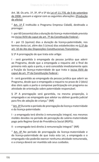 196
Estatuto da Criança e do Adolescente
Art. 38. Os arts. 1º, 3º, 4º e 5º da Lei nº 11.770, de 9 de setembro
de 2008 , passam a vigorar com as seguintes alterações: (Produção
de efeito)
“ Art. 1º É instituído o Programa Empresa Cidadã, destinado a
prorrogar:
I - por 60 (sessenta) dias a duração da licença-maternidade prevista
no inciso XVIII do caput do art. 7º da Constituição Federal ;
II - por 15 (quinze) dias a duração da licença-paternidade, nos
termos desta Lei, além dos 5 (cinco) dias estabelecidos no § 1º do
art. 10 do Ato das Disposições Constitucionais Transitórias .
§ 1º A prorrogação de que trata este artigo:
I - será garantida à empregada da pessoa jurídica que aderir
ao Programa, desde que a empregada a requeira até o final do
primeiro mês após o parto, e será concedida imediatamente após
a fruição da licença-maternidade de que trata o inciso XVIII do
caput do art. 7º da Constituição Federal ;
II - será garantida ao empregado da pessoa jurídica que aderir ao
Programa, desde que o empregado a requeira no prazo de 2 (dois)
dias úteis após o parto e comprove participação em programa ou
atividade de orientação sobre paternidade responsável.
§ 2º A prorrogação será garantida, na mesma proporção, à
empregada e ao empregado que adotar ou obtiver guarda judicial
para fins de adoção de criança.” (NR)
“ Art. 3º Durante o período de prorrogação da licença-maternidade
e da licença-paternidade:
I - a empregada terá direito à remuneração integral, nos mesmos
moldes devidos no período de percepção do salário-maternidade
pago pelo Regime Geral de Previdência Social (RGPS);
II - o empregado terá direito à remuneração integral.” (NR)
“ Art. 4º No período de prorrogação da licença-maternidade e
da licença-paternidade de que trata esta Lei, a empregada e o
empregado não poderão exercer nenhuma atividade remunerada,
e a criança deverá ser mantida sob seus cuidados.
 