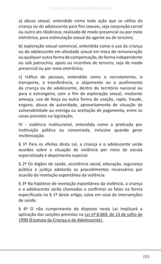 203
Estatuto da Criança e do Adolescente
a) abuso sexual, entendido como toda ação que se utiliza da
criança ou do adolescente para fins sexuais, seja conjunção carnal
ou outro ato libidinoso, realizado de modo presencial ou por meio
eletrônico, para estimulação sexual do agente ou de terceiro;
b) exploração sexual comercial, entendida como o uso da criança
ou do adolescente em atividade sexual em troca de remuneração
ou qualquer outra forma de compensação, de forma independente
ou sob patrocínio, apoio ou incentivo de terceiro, seja de modo
presencial ou por meio eletrônico;
c) tráfico de pessoas, entendido como o recrutamento, o
transporte, a transferência, o alojamento ou o acolhimento
da criança ou do adolescente, dentro do território nacional ou
para o estrangeiro, com o fim de exploração sexual, mediante
ameaça, uso de força ou outra forma de coação, rapto, fraude,
engano, abuso de autoridade, aproveitamento de situação de
vulnerabilidade ou entrega ou aceitação de pagamento, entre os
casos previstos na legislação;
IV - violência institucional, entendida como a praticada por
instituição pública ou conveniada, inclusive quando gerar
revitimização.
§ 1º Para os efeitos desta Lei, a criança e o adolescente serão
ouvidos sobre a situação de violência por meio de escuta
especializada e depoimento especial.
§ 2º Os órgãos de saúde, assistência social, educação, segurança
pública e justiça adotarão os procedimentos necessários por
ocasião da revelação espontânea da violência.
§ 3º Na hipótese de revelação espontânea da violência, a criança
e o adolescente serão chamados a confirmar os fatos na forma
especificada no § 1º deste artigo, salvo em caso de intervenções
de saúde.
§ 4º O não cumprimento do disposto nesta Lei implicará a
aplicação das sanções previstas na Lei nº 8.069, de 13 de julho de
1990 (Estatuto da Criança e do Adolescente) .
 