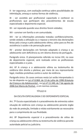 205
Estatuto da Criança e do Adolescente
X - ter segurança, com avaliação contínua sobre possibilidades de
intimidação, ameaça e outras formas de violência;
XI - ser assistido por profissional capacitado e conhecer os
profissionais que participam dos procedimentos de escuta
especializada e depoimento especial;
XII - ser reparado quando seus direitos forem violados;
XIII - conviver em família e em comunidade;
XIV - ter as informações prestadas tratadas confidencialmente,
sendo vedada a utilização ou o repasse a terceiro das declarações
feitas pela criança e pelo adolescente vítima, salvo para os fins de
assistência à saúde e de persecução penal;
XV - prestar declarações em formato adaptado à criança e ao
adolescente com deficiência ou em idioma diverso do português.
Parágrafo único. O planejamento referido no inciso VIII, no caso
de depoimento especial, será realizado entre os profissionais
especializados e o juízo.
Art. 6º A criança e o adolescente vítima ou testemunha de
violência têm direito a pleitear, por meio de seu representante
legal, medidas protetivas contra o autor da violência.
Parágrafo único. Os casos omissos nesta Lei serão interpretados à
luz do disposto na Lei nº 8.069, de 13 de julho de 1990 (Estatuto
da Criança e do Adolescente) , na Lei nº 11.340, de 7 de agosto de
2006 (Lei Maria da Penha) , e em normas conexas.
TÍTULO III
DA ESCUTA ESPECIALIZADA E DO DEPOIMENTO ESPECIAL
Art. 7º Escuta especializada é o procedimento de entrevista sobre
situação de violência com criança ou adolescente perante órgão
da rede de proteção, limitado o relato estritamente ao necessário
para o cumprimento de sua finalidade.
Art. 8º Depoimento especial é o procedimento de oitiva de
criança ou adolescente vítima ou testemunha de violência perante
autoridade policial ou judiciária.
 