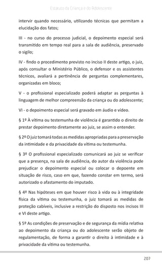 207
Estatuto da Criança e do Adolescente
intervir quando necessário, utilizando técnicas que permitam a
elucidação dos fatos;
III - no curso do processo judicial, o depoimento especial será
transmitido em tempo real para a sala de audiência, preservado
o sigilo;
IV - findo o procedimento previsto no inciso II deste artigo, o juiz,
após consultar o Ministério Público, o defensor e os assistentes
técnicos, avaliará a pertinência de perguntas complementares,
organizadas em bloco;
V - o profissional especializado poderá adaptar as perguntas à
linguagem de melhor compreensão da criança ou do adolescente;
VI - o depoimento especial será gravado em áudio e vídeo.
§ 1º À vítima ou testemunha de violência é garantido o direito de
prestar depoimento diretamente ao juiz, se assim o entender.
§2ºOjuiztomarátodasasmedidasapropriadasparaapreservação
da intimidade e da privacidade da vítima ou testemunha.
§ 3º O profissional especializado comunicará ao juiz se verificar
que a presença, na sala de audiência, do autor da violência pode
prejudicar o depoimento especial ou colocar o depoente em
situação de risco, caso em que, fazendo constar em termo, será
autorizado o afastamento do imputado.
§ 4º Nas hipóteses em que houver risco à vida ou à integridade
física da vítima ou testemunha, o juiz tomará as medidas de
proteção cabíveis, inclusive a restrição do disposto nos incisos III
e VI deste artigo.
§ 5º As condições de preservação e de segurança da mídia relativa
ao depoimento da criança ou do adolescente serão objeto de
regulamentação, de forma a garantir o direito à intimidade e à
privacidade da vítima ou testemunha.
 